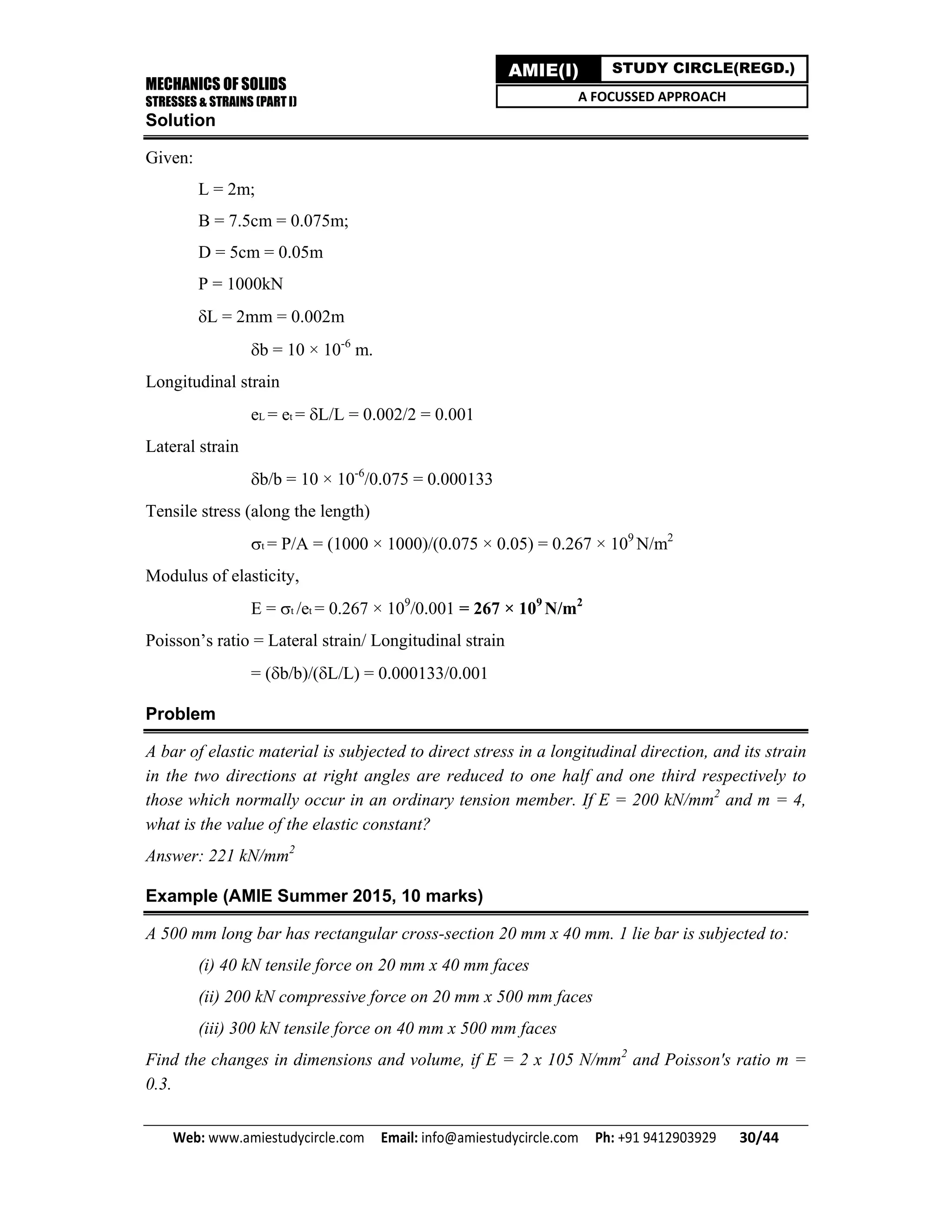 MECHANICS OF SOLIDS
STRESSES & STRAINS (PART I)
Web: www.amiestudycircle.com     Email: info@amiestudycircle.com     Ph: +91 9412903929       30/44 
AMIE(I) STUDY CIRCLE(REGD.)
A FOCUSSED APPROACH
Solution
Given:
L = 2m;
B = 7.5cm = 0.075m;
D = 5cm = 0.05m
P = 1000kN
L = 2mm = 0.002m
b = 10 × 10-6
m.
Longitudinal strain
eL = et = L/L = 0.002/2 = 0.001
Lateral strain
b/b = 10 × 10-6
/0.075 = 0.000133
Tensile stress (along the length)
t = P/A = (1000 × 1000)/(0.075 × 0.05) = 0.267 × 109
N/m2
Modulus of elasticity,
E = t /et = 0.267 × 109
/0.001 = 267 × 109
N/m2
Poisson’s ratio = Lateral strain/ Longitudinal strain
= (b/b)/(L/L) = 0.000133/0.001
Problem
A bar of elastic material is subjected to direct stress in a longitudinal direction, and its strain
in the two directions at right angles are reduced to one half and one third respectively to
those which normally occur in an ordinary tension member. If E = 200 kN/mm2
and m = 4,
what is the value of the elastic constant?
Answer: 221 kN/mm2
Example (AMIE Summer 2015, 10 marks)
A 500 mm long bar has rectangular cross-section 20 mm x 40 mm. 1 lie bar is subjected to:
(i) 40 kN tensile force on 20 mm x 40 mm faces
(ii) 200 kN compressive force on 20 mm x 500 mm faces
(iii) 300 kN tensile force on 40 mm x 500 mm faces
Find the changes in dimensions and volume, if E = 2 x 105 N/mm2
and Poisson's ratio m =
0.3.
 