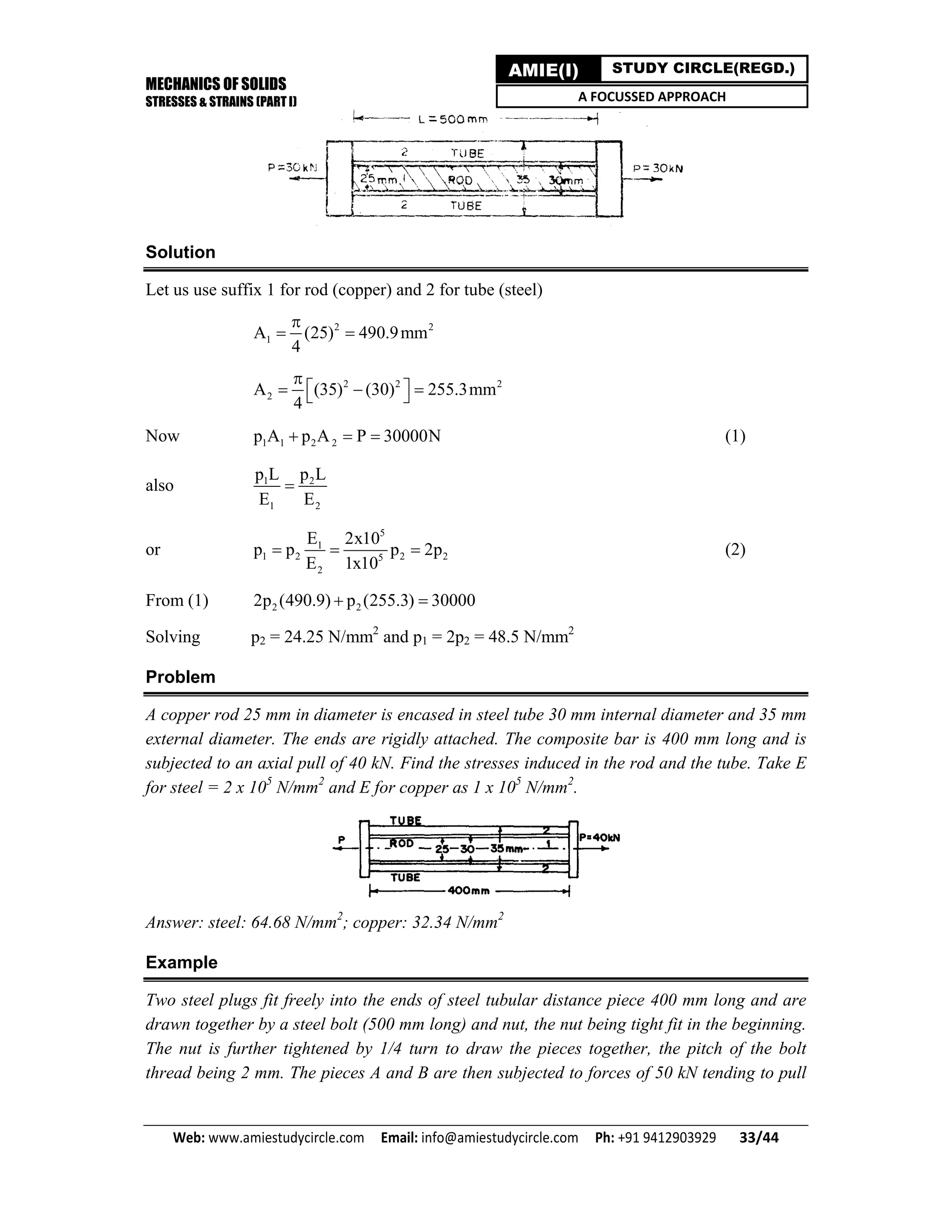 MECHANICS OF SOLIDS
STRESSES & STRAINS (PART I)
Web: www.amiestudycircle.com     Email: info@amiestudycircle.com     Ph: +91 9412903929       33/44 
AMIE(I) STUDY CIRCLE(REGD.)
A FOCUSSED APPROACH
Solution
Let us use suffix 1 for rod (copper) and 2 for tube (steel)
2 2
1A (25) 490.9mm
4

 
2 2 2
2A (35) (30) 255.3mm
4

    
Now 1 1 2 2p A p A P 30000N   (1)
also 1 2
1 2
p L p L
E E

or
5
1
1 2 2 25
2
E 2x10
p p p 2p
E 1x10
   (2)
From (1) 2 22p (490.9) p (255.3) 30000 
Solving p2 = 24.25 N/mm2
and p1 = 2p2 = 48.5 N/mm2
Problem
A copper rod 25 mm in diameter is encased in steel tube 30 mm internal diameter and 35 mm
external diameter. The ends are rigidly attached. The composite bar is 400 mm long and is
subjected to an axial pull of 40 kN. Find the stresses induced in the rod and the tube. Take E
for steel = 2 x 105
N/mm2
and E for copper as 1 x 105
N/mm2
.
Answer: steel: 64.68 N/mm2
; copper: 32.34 N/mm2
Example
Two steel plugs fit freely into the ends of steel tubular distance piece 400 mm long and are
drawn together by a steel bolt (500 mm long) and nut, the nut being tight fit in the beginning.
The nut is further tightened by 1/4 turn to draw the pieces together, the pitch of the bolt
thread being 2 mm. The pieces A and B are then subjected to forces of 50 kN tending to pull
 