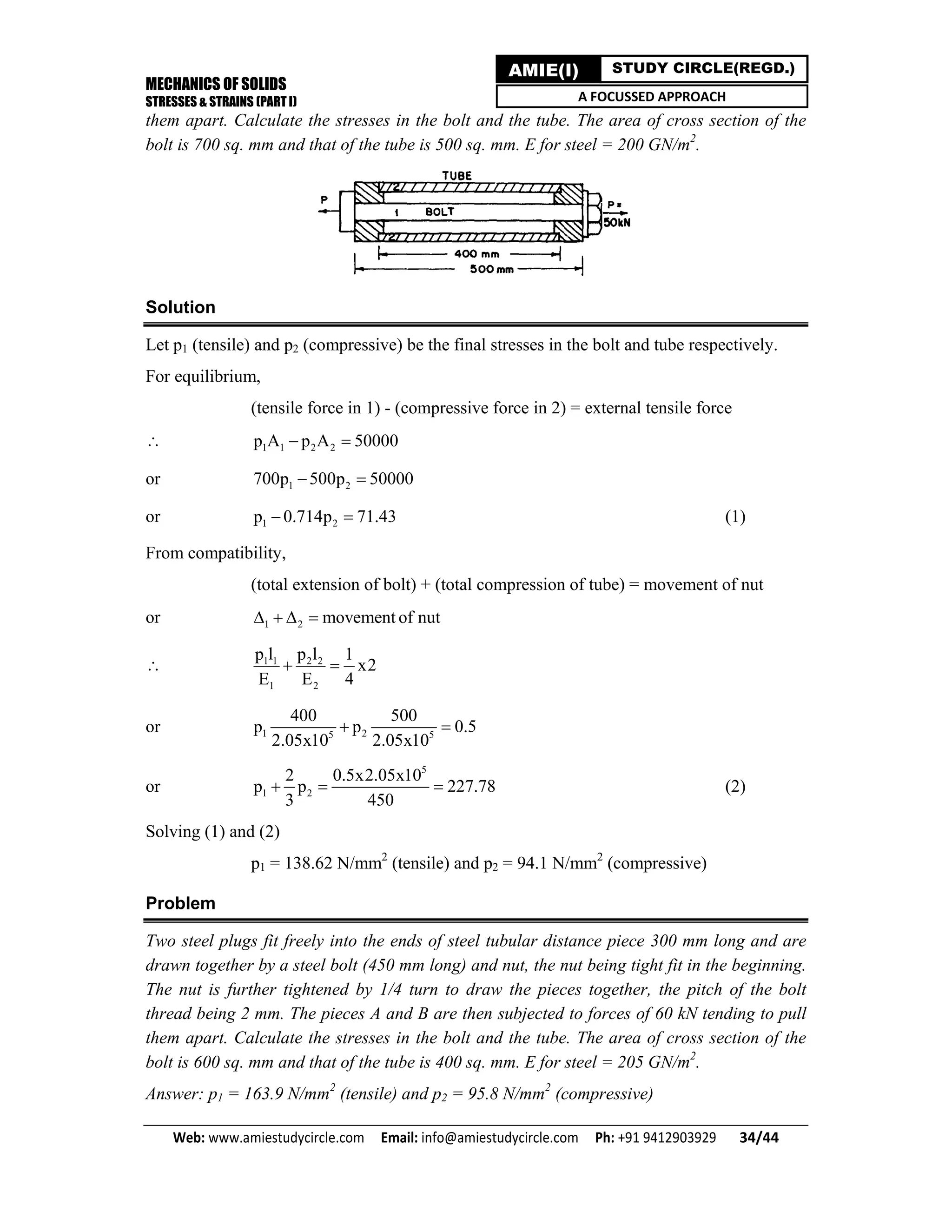 MECHANICS OF SOLIDS
STRESSES & STRAINS (PART I)
Web: www.amiestudycircle.com     Email: info@amiestudycircle.com     Ph: +91 9412903929       34/44 
AMIE(I) STUDY CIRCLE(REGD.)
A FOCUSSED APPROACH
them apart. Calculate the stresses in the bolt and the tube. The area of cross section of the
bolt is 700 sq. mm and that of the tube is 500 sq. mm. E for steel = 200 GN/m2
.
Solution
Let p1 (tensile) and p2 (compressive) be the final stresses in the bolt and tube respectively.
For equilibrium,
(tensile force in 1) - (compressive force in 2) = external tensile force
 1 1 2 2p A p A 50000 
or 1 2700p 500p 50000 
or 1 2p 0.714p 71.43  (1)
From compatibility,
(total extension of bolt) + (total compression of tube) = movement of nut
or 1 2 movement of nut   
 1 1 2 2
1 2
p l p l 1
x2
E E 4
 
or 1 25 5
400 500
p p 0.5
2.05x10 2.05x10
 
or
5
1 2
2 0.5x2.05x10
p p 227.78
3 450
   (2)
Solving (1) and (2)
p1 = 138.62 N/mm2
(tensile) and p2 = 94.1 N/mm2
(compressive)
Problem
Two steel plugs fit freely into the ends of steel tubular distance piece 300 mm long and are
drawn together by a steel bolt (450 mm long) and nut, the nut being tight fit in the beginning.
The nut is further tightened by 1/4 turn to draw the pieces together, the pitch of the bolt
thread being 2 mm. The pieces A and B are then subjected to forces of 60 kN tending to pull
them apart. Calculate the stresses in the bolt and the tube. The area of cross section of the
bolt is 600 sq. mm and that of the tube is 400 sq. mm. E for steel = 205 GN/m2
.
Answer: p1 = 163.9 N/mm2
(tensile) and p2 = 95.8 N/mm2
(compressive)
 