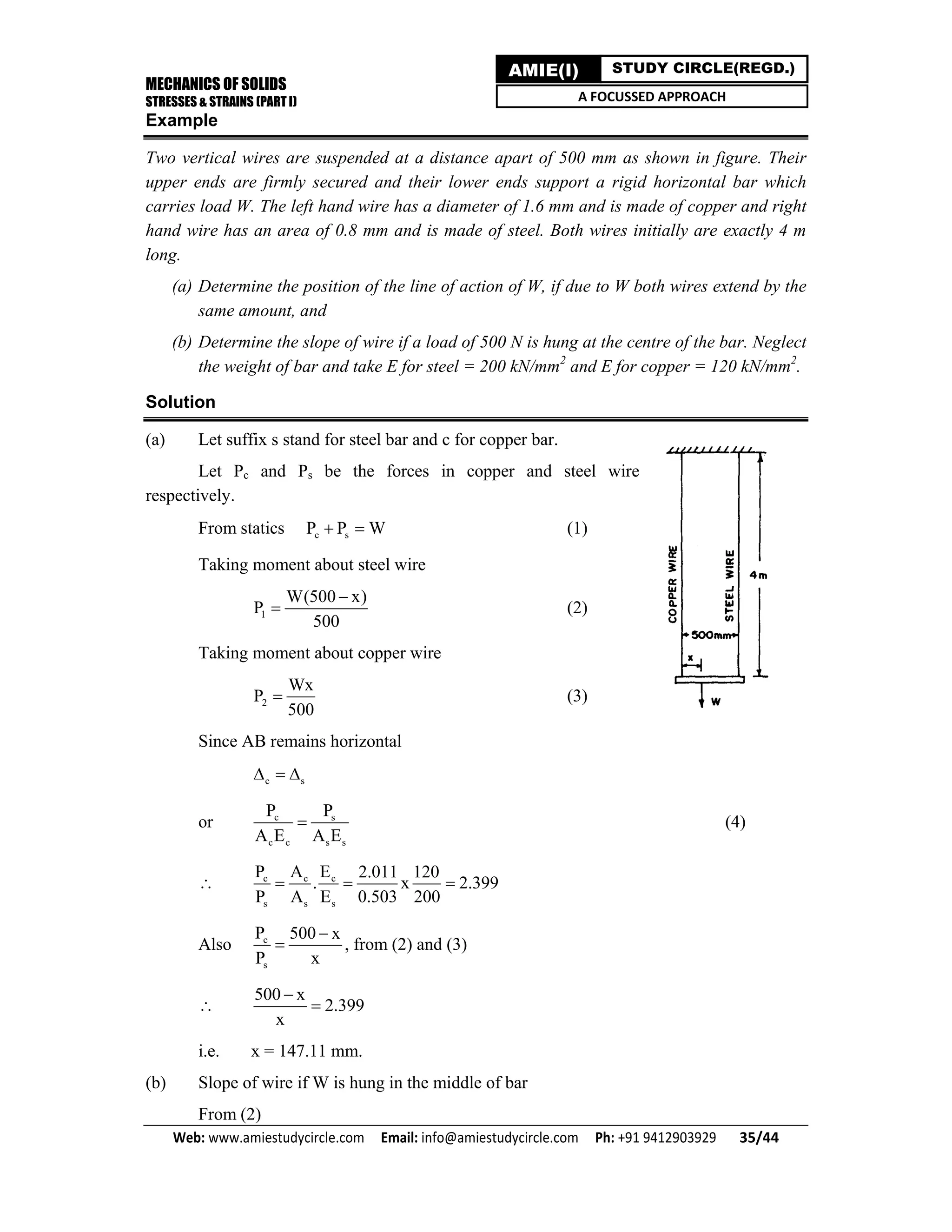 MECHANICS OF SOLIDS
STRESSES & STRAINS (PART I)
Web: www.amiestudycircle.com     Email: info@amiestudycircle.com     Ph: +91 9412903929       35/44 
AMIE(I) STUDY CIRCLE(REGD.)
A FOCUSSED APPROACH
Example
Two vertical wires are suspended at a distance apart of 500 mm as shown in figure. Their
upper ends are firmly secured and their lower ends support a rigid horizontal bar which
carries load W. The left hand wire has a diameter of 1.6 mm and is made of copper and right
hand wire has an area of 0.8 mm and is made of steel. Both wires initially are exactly 4 m
long.
(a) Determine the position of the line of action of W, if due to W both wires extend by the
same amount, and
(b) Determine the slope of wire if a load of 500 N is hung at the centre of the bar. Neglect
the weight of bar and take E for steel = 200 kN/mm2
and E for copper = 120 kN/mm2
.
Solution
(a) Let suffix s stand for steel bar and c for copper bar.
Let Pc and Ps be the forces in copper and steel wire
respectively.
From statics c sP P W  (1)
Taking moment about steel wire
1
W(500 x)
P
500

 (2)
Taking moment about copper wire
2
Wx
P
500
 (3)
Since AB remains horizontal
c s  
or c s
c c s s
P P
A E A E
 (4)
 c c c
s s s
P A E 2.011 120
. x 2.399
P A E 0.503 200
  
Also c
s
P 500 x
P x

 , from (2) and (3)

500 x
2.399
x


i.e. x = 147.11 mm.
(b) Slope of wire if W is hung in the middle of bar
From (2)
 
