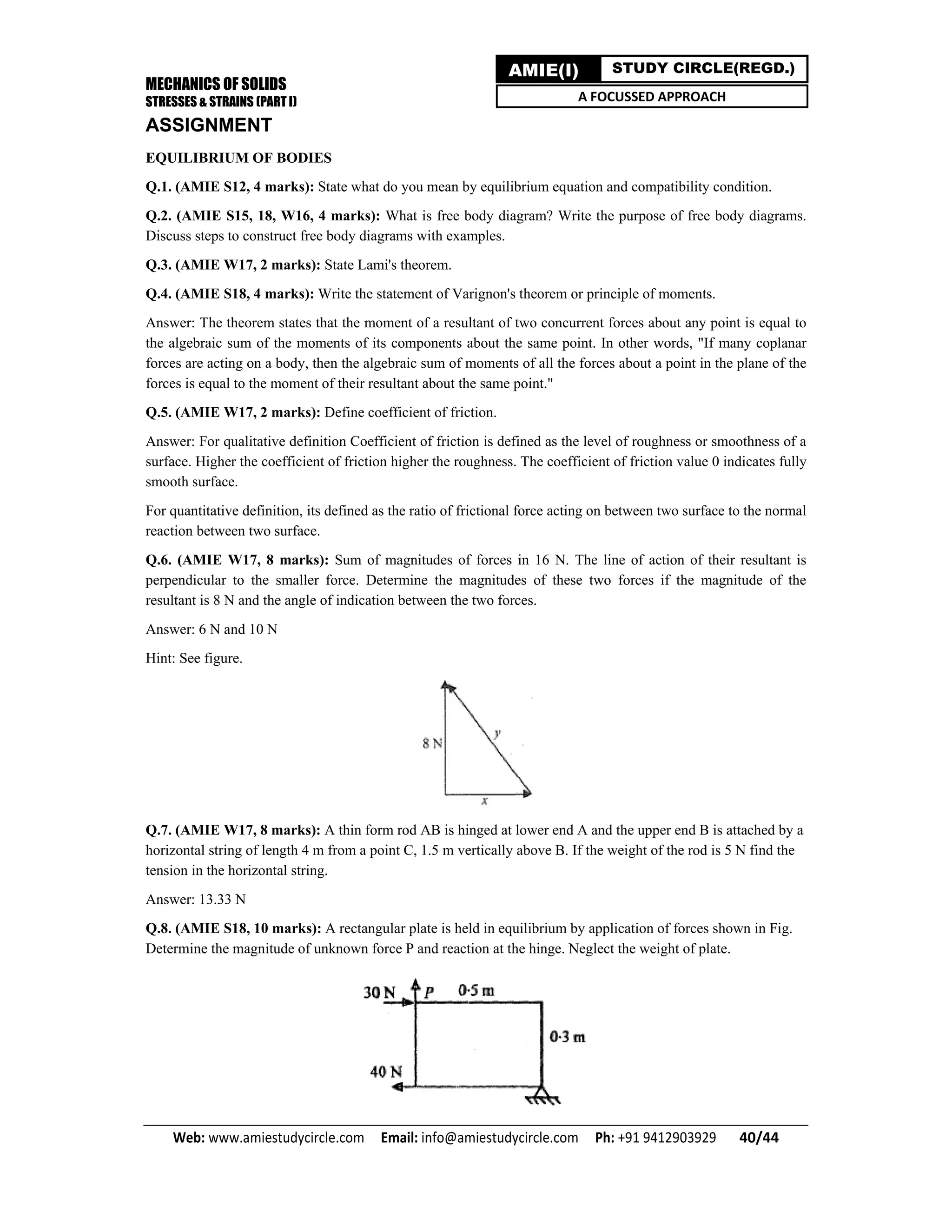 MECHANICS OF SOLIDS
STRESSES & STRAINS (PART I)
Web: www.amiestudycircle.com     Email: info@amiestudycircle.com     Ph: +91 9412903929       40/44 
AMIE(I) STUDY CIRCLE(REGD.)
A FOCUSSED APPROACH
ASSIGNMENT
EQUILIBRIUM OF BODIES
Q.1. (AMIE S12, 4 marks): State what do you mean by equilibrium equation and compatibility condition.
Q.2. (AMIE S15, 18, W16, 4 marks): What is free body diagram? Write the purpose of free body diagrams.
Discuss steps to construct free body diagrams with examples.
Q.3. (AMIE W17, 2 marks): State Lami's theorem.
Q.4. (AMIE S18, 4 marks): Write the statement of Varignon's theorem or principle of moments.
Answer: The theorem states that the moment of a resultant of two concurrent forces about any point is equal to
the algebraic sum of the moments of its components about the same point. In other words, "If many coplanar
forces are acting on a body, then the algebraic sum of moments of all the forces about a point in the plane of the
forces is equal to the moment of their resultant about the same point."
Q.5. (AMIE W17, 2 marks): Define coefficient of friction.
Answer: For qualitative definition Coefficient of friction is defined as the level of roughness or smoothness of a
surface. Higher the coefficient of friction higher the roughness. The coefficient of friction value 0 indicates fully
smooth surface.
For quantitative definition, its defined as the ratio of frictional force acting on between two surface to the normal
reaction between two surface.
Q.6. (AMIE W17, 8 marks): Sum of magnitudes of forces in 16 N. The line of action of their resultant is
perpendicular to the smaller force. Determine the magnitudes of these two forces if the magnitude of the
resultant is 8 N and the angle of indication between the two forces.
Answer: 6 N and 10 N
Hint: See figure.
Q.7. (AMIE W17, 8 marks): A thin form rod AB is hinged at lower end A and the upper end B is attached by a
horizontal string of length 4 m from a point C, 1.5 m vertically above B. If the weight of the rod is 5 N find the
tension in the horizontal string.
Answer: 13.33 N
Q.8. (AMIE S18, 10 marks): A rectangular plate is held in equilibrium by application of forces shown in Fig.
Determine the magnitude of unknown force P and reaction at the hinge. Neglect the weight of plate.
 