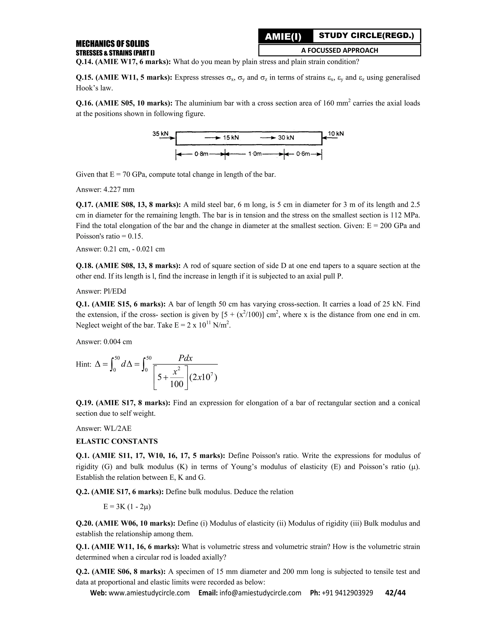 MECHANICS OF SOLIDS
STRESSES & STRAINS (PART I)
Web: www.amiestudycircle.com     Email: info@amiestudycircle.com     Ph: +91 9412903929       42/44 
AMIE(I) STUDY CIRCLE(REGD.)
A FOCUSSED APPROACH
Q.14. (AMIE W17, 6 marks): What do you mean by plain stress and plain strain condition?
Q.15. (AMIE W11, 5 marks): Express stresses x, y and z in terms of strains x, y and z using generalised
Hook’s law.
Q.16. (AMIE S05, 10 marks): The aluminium bar with a cross section area of 160 mm2
carries the axial loads
at the positions shown in following figure.
Given that E = 70 GPa, compute total change in length of the bar.
Answer: 4.227 mm
Q.17. (AMIE S08, 13, 8 marks): A mild steel bar, 6 m long, is 5 cm in diameter for 3 m of its length and 2.5
cm in diameter for the remaining length. The bar is in tension and the stress on the smallest section is 112 MPa.
Find the total elongation of the bar and the change in diameter at the smallest section. Given: E = 200 GPa and
Poisson's ratio = 0.15.
Answer: 0.21 cm, - 0.021 cm
Q.18. (AMIE S08, 13, 8 marks): A rod of square section of side D at one end tapers to a square section at the
other end. If its length is l, find the increase in length if it is subjected to an axial pull P.
Answer: Pl/EDd
Q.1. (AMIE S15, 6 marks): A bar of length 50 cm has varying cross-section. It carries a load of 25 kN. Find
the extension, if the cross- section is given by [5 + (x2
/100)] cm2
, where x is the distance from one end in cm.
Neglect weight of the bar. Take E = 2 x 1011
N/m2
.
Answer: 0.004 cm
Hint:
50 50
20 0
7
5 (2 10 )
100
Pdx
d
x
x
   
 
 
 
 
Q.19. (AMIE S17, 8 marks): Find an expression for elongation of a bar of rectangular section and a conical
section due to self weight.
Answer: WL/2AE
ELASTIC CONSTANTS
Q.1. (AMIE S11, 17, W10, 16, 17, 5 marks): Define Poisson's ratio. Write the expressions for modulus of
rigidity (G) and bulk modulus (K) in terms of Young’s modulus of elasticity (E) and Poisson’s ratio ().
Establish the relation between E, K and G.
Q.2. (AMIE S17, 6 marks): Define bulk modulus. Deduce the relation
E = 3K (1 - 2)
Q.20. (AMIE W06, 10 marks): Define (i) Modulus of elasticity (ii) Modulus of rigidity (iii) Bulk modulus and
establish the relationship among them.
Q.1. (AMIE W11, 16, 6 marks): What is volumetric stress and volumetric strain? How is the volumetric strain
determined when a circular rod is loaded axially?
Q.2. (AMIE S06, 8 marks): A specimen of 15 mm diameter and 200 mm long is subjected to tensile test and
data at proportional and elastic limits were recorded as below:
 
