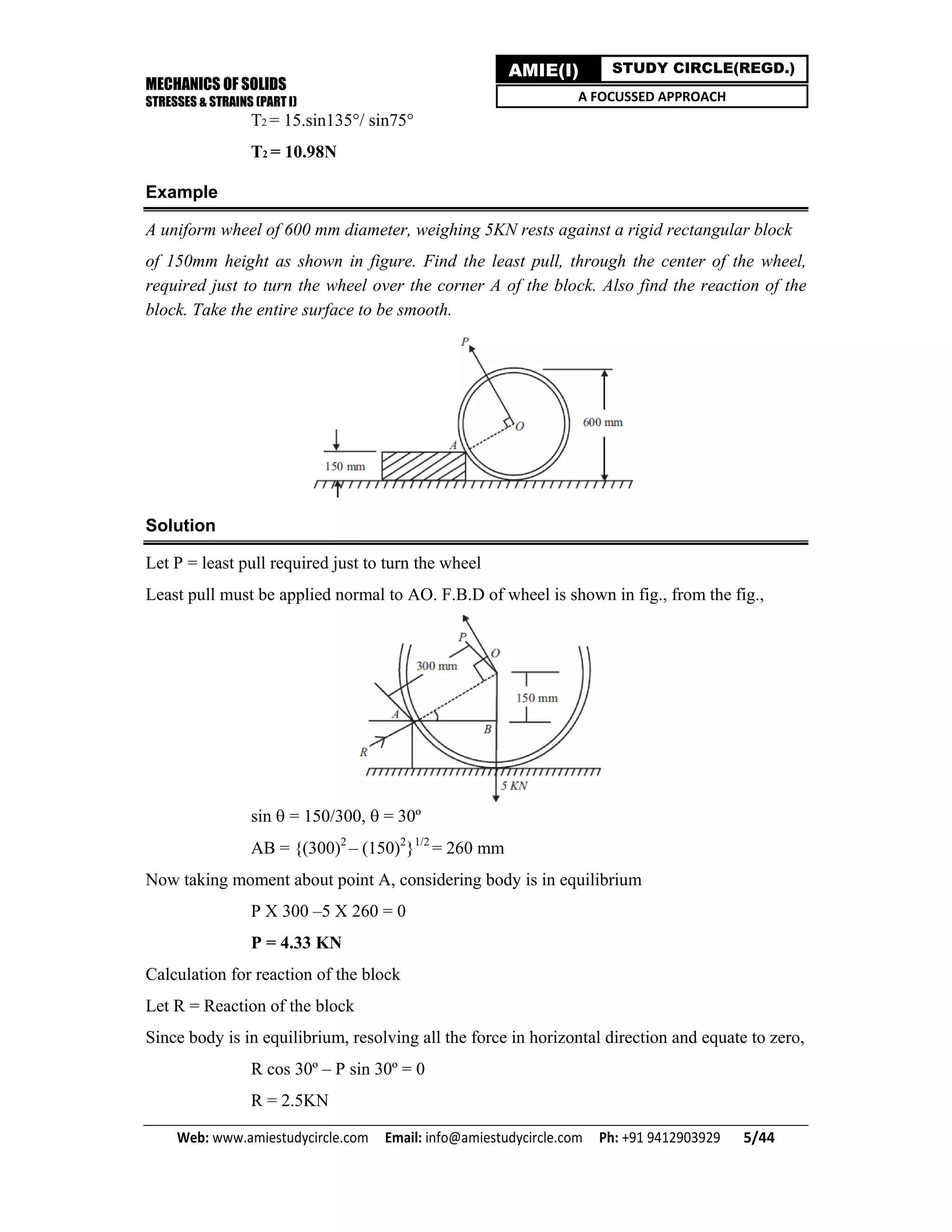 MECHANICS OF SOLIDS
STRESSES & STRAINS (PART I)
Web: www.amiestudycircle.com     Email: info@amiestudycircle.com     Ph: +91 9412903929       5/44 
AMIE(I) STUDY CIRCLE(REGD.)
A FOCUSSED APPROACH
T2 = 15.sin135°/ sin75°
T2 = 10.98N
Example
A uniform wheel of 600 mm diameter, weighing 5KN rests against a rigid rectangular block
of 150mm height as shown in figure. Find the least pull, through the center of the wheel,
required just to turn the wheel over the corner A of the block. Also find the reaction of the
block. Take the entire surface to be smooth.
Solution
Let P = least pull required just to turn the wheel
Least pull must be applied normal to AO. F.B.D of wheel is shown in fig., from the fig.,
sin = 150/300, = 30º
AB = {(300)2
– (150)2
}1/2
= 260 mm
Now taking moment about point A, considering body is in equilibrium
P X 300 –5 X 260 = 0
P = 4.33 KN
Calculation for reaction of the block
Let R = Reaction of the block
Since body is in equilibrium, resolving all the force in horizontal direction and equate to zero,
R cos 30º – P sin 30º = 0
R = 2.5KN
 