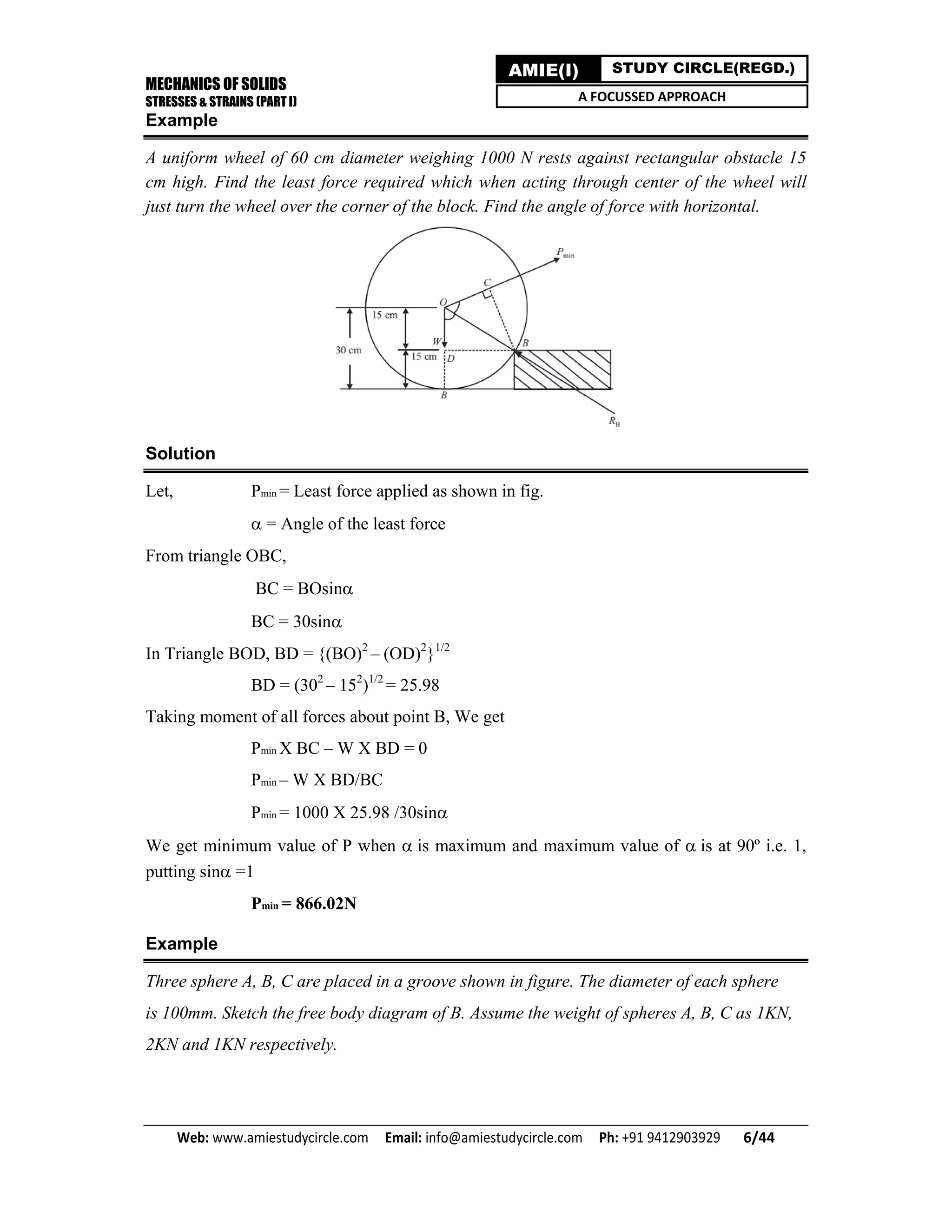 MECHANICS OF SOLIDS
STRESSES & STRAINS (PART I)
Web: www.amiestudycircle.com     Email: info@amiestudycircle.com     Ph: +91 9412903929       6/44 
AMIE(I) STUDY CIRCLE(REGD.)
A FOCUSSED APPROACH
Example
A uniform wheel of 60 cm diameter weighing 1000 N rests against rectangular obstacle 15
cm high. Find the least force required which when acting through center of the wheel will
just turn the wheel over the corner of the block. Find the angle of force with horizontal.
Solution
Let, Pmin = Least force applied as shown in fig.
= Angle of the least force
From triangle OBC,
BC = BOsin
BC = 30sin
In Triangle BOD, BD = {(BO)2
– (OD)2
}1/2
BD = (302
– 152
)1/2
= 25.98
Taking moment of all forces about point B, We get
Pmin X BC – W X BD = 0
Pmin – W X BD/BC
Pmin = 1000 X 25.98 /30sin
We get minimum value of P when is maximum and maximum value of is at 90º i.e. 1,
putting sin=1
Pmin = 866.02N
Example
Three sphere A, B, C are placed in a groove shown in figure. The diameter of each sphere
is 100mm. Sketch the free body diagram of B. Assume the weight of spheres A, B, C as 1KN,
2KN and 1KN respectively.
 