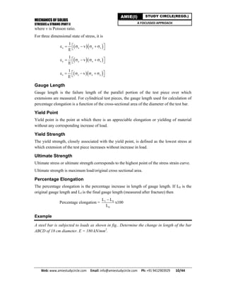 MECHANICS OF SOLIDS
STRESSES & STRAINS (PART I)
Web: www.amiestudycircle.com     Email: info@amiestudycircle.com     Ph: +91 9412903929       10/44 
AMIE(I) STUDY CIRCLE(REGD.)
A FOCUSSED APPROACH
where v is Poisson ratio.
For three dimensional state of stress, it is
  x x y z
1
v
E
        
  y y x z
1
v
E
        
  z z x y
1
v
E
        
Gauge Length
Gauge length is the failure length of the parallel portion of the test piece over which
extensions are measured. For cylindrical test pieces, the gauge length used for calculation of
percentage elongation is a function of the cross-sectional area of the diameter of the test bar.
Yield Point
Yield point is the point at which there is an appreciable elongation or yielding of material
without any corresponding increase of load.
Yield Strength
The yield strength, closely associated with the yield point, is defined as the lowest stress at
which extension of the test piece increases without increase in load.
Ultimate Strength
Ultimate stress or ultimate strength corresponds to the highest point of the stress strain curve.
Ultimate strength is maximum load/original cross sectional area.
Percentage Elongation
The percentage elongation is the percentage increase in length of gauge length. If L0 is the
original gauge length and Lf is the final gauge length (measured after fracture) then
Percentage elongation = f 0
0
L L
x100
L

Example
A steel bar is subjected to loads as shown in fig.. Determine the change in length of the bar
ABCD of 18 cm diameter. E = 180 kN/mm2
.
 