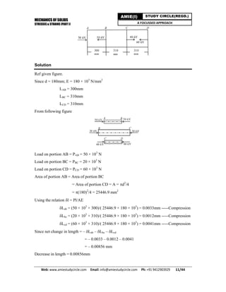 MECHANICS OF SOLIDS
STRESSES & STRAINS (PART I)
Web: www.amiestudycircle.com     Email: info@amiestudycircle.com     Ph: +91 9412903929       11/44 
AMIE(I) STUDY CIRCLE(REGD.)
A FOCUSSED APPROACH
Solution
Ref given figure.
Since d = 180mm; E = 180 × 103
N/mm2
LAB = 300mm
LBC = 310mm
LCD = 310mm
From following figure
Load on portion AB = PAB = 50 × 103
N
Load on portion BC = PBC = 20 × 103
N
Load on portion CD = PCD = 60 × 103
N
Area of portion AB = Area of portion BC
= Area of portion CD = A = d2
/4
= (180)2
/4 = 25446.9 mm2
Using the relation l = Pl/AE
Lab = (50 × 103
× 300)/( 25446.9 × 180 × 103
) = 0.0033mm -----Compression
Lbc = (20 × 103
× 310)/( 25446.9 × 180 × 103
) = 0.0012mm -----Compression
Lcd = (60 × 103
× 310)/( 25446.9 × 180 × 103
) = 0.0041mm -----Compression
Since net change in length = – Lab – Lbc – Lcd
= – 0.0033 – 0.0012 – 0.0041
= – 0.00856 mm
Decrease in length = 0.00856mm
 