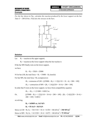 MECHANICS OF SOLIDS
STRESSES & STRAINS (PART I)
Web: www.amiestudycircle.com     Email: info@amiestudycircle.com     Ph: +91 9412903929       12/44 
AMIE(I) STUDY CIRCLE(REGD.)
A FOCUSSED APPROACH
Example
For the bar shown in Fig., calculate the reaction produced by the lower support on the bar.
Take E = 200 GN/m2. Find also the stresses in the bars.
Solution
Let R1 = reaction at the upper support;
R2 = reaction at the lower support when the bar touches it.
If the bar MN finally rests on the lower support,
we have
R1 + R2 = 55kN = 55000
N For bar LM, the total force = R1 = 55000 – R2 (tensile)
For bar MN, the total force =R2 (compressive)
L1 =extension of LM = [(55000 – R2) × 1.2]/[(110 × 10 – 6) × 200 × 109]
L2 = contraction of MN = [R2 × 2.4]/[(220 × 10–6) × 200 × 109]
In order that N rests on the lower support, we have from compatibility equation
L1 – L2 = 1.2/1000 = 0.0012 m
Or, [(55000 – R2) × 1.2]/[(110 × 10–6) × 200 × 109] – [R2 × 2.4]/[(220 × 10–6) ×
200 × 109] = 0.0012
on solving;
R2 = 16500N or, 16.5 KN
R1 = 55-16.5 = 38.5 KN
Stress in LM = R1/A1 = 38.5/110 × 10–6 = 0.350 × 106 kN/m2
= 350 MN/m2
Stress in MN = R2/A2 = 16.5/220 × 10–6 = 0.075 × 106 kN/m2
= 75 MN/m2
 