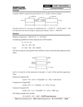 MECHANICS OF SOLIDS
STRESSES & STRAINS (PART I)
Web: www.amiestudycircle.com     Email: info@amiestudycircle.com     Ph: +91 9412903929       13/44 
AMIE(I) STUDY CIRCLE(REGD.)
A FOCUSSED APPROACH
Example
A member ABCD is subjected to point loads P1, P2, P3 andP4 as shown in figure.
Calculate the force P3 ,necessary for equilibrium if P1 = 120 kN, P2 = 220 kN and P4 = 160
kN. Determine also the net change in length of the member. Take E = 200 GN/m2
.
Solution
Modulus of elasticity E = 200 GN/ m2
= 2 × 105 N/mm2
.
Considering equilibrium of forces along the axis of the member.
P1 + P3 = P2 + P4;
120 + P3 = 220 + 160
Force P3 = 220 + 160 – 120 = 260 kN
The forces acting on each segment of the member are shown in the free body diagrams shown
below:
Let L1, L2 and L3, be the extensions in the parts 1, 2 and 3 of the steel bar respectively.
Then,
Extension of segment AB
= [(120 × 103
) × (0.75 × 103
)]/[1600 × (2 × 105
)] = 0.28125 mm
Compression of segment BC
= [(100 ×103
) × (1 × 103
)]/[625 × (2 × 105
)] = 0.8 mm
Extension of segment CD
= [(160 ×103
) × (1.2 × 103
)]/[900 × (2 × 105
)] = 1.0667 mm
Net change in length of the member
= l =0.28125 – 0.8 + 1.0667 = 0.54795 mm (increase)
 