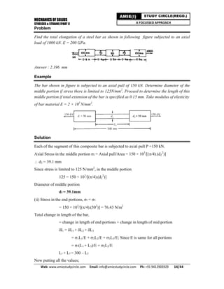 MECHANICS OF SOLIDS
STRESSES & STRAINS (PART I)
Web: www.amiestudycircle.com     Email: info@amiestudycircle.com     Ph: +91 9412903929       14/44 
AMIE(I) STUDY CIRCLE(REGD.)
A FOCUSSED APPROACH
Problem
Find the total elongation of a steel bar as shown in following figure subjected to an axial
load of 1000 kN. E = 200 GPa.
Answer : 2.196 mm
Example
The bar shown in figure is subjected to an axial pull of 150 kN. Determine diameter of the
middle portion if stress there is limited to 125N/mm2
. Proceed to determine the length of this
middle portion if total extension of the bar is specified as 0.15 mm. Take modulus of elasticity
of bar material E = 2 × 105
N/mm2
.
Solution
Each of the segment of this composite bar is subjected to axial pull P =150 kN.
Axial Stress in the middle portion 2 = Axial pull/Area = 150 × 103
/[(/4).(d2
2
)]
 d2 = 39.1 mm
Since stress is limited to 125 N/mm2
, in the middle portion
125 = 150 × 103
/[(/4).(d2
2
)]
Diameter of middle portion
d2 = 39.1mm
(ii) Stress in the end portions, 1 = 3
= 150 × 103
/[(/4).(502
)] = 76.43 N/m2
Total change in length of the bar,
= change in length of end portions + change in length of mid portion
L = L1 + L2 + L3
= L1/E + L2/E + L3/E; Since E is same for all portions
= 1(L1 + L3)/E + L2/E
L1 + L3 = 300 – L2
Now putting all the values;
 