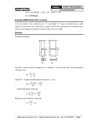 MECHANICS OF SOLIDS
STRESSES & STRAINS (PART I)
Web: www.amiestudycircle.com     Email: info@amiestudycircle.com     Ph: +91 9412903929       15/44 
AMIE(I) STUDY CIRCLE(REGD.)
A FOCUSSED APPROACH
0.15 = [76.43(300 – L2)]/2 × 105
+ 125L2/2 × 105
 L2 = 145.58 mm
Example (AMIE Winter 2012, 8 marks)
A bar of uniform cross sectional area “A” and length “L” hangs vertically from a rigid
support of the density of a material as  kg/m3
. Derive the expression for maximum stress
induced and elongation produced in the bar due to its own weight.
Solution
See following figure
Consider a small section of length x, at a distance x from the free end. The deformation
is given by
.
sW x
A E

 
where Ws = weight of portion below the section = A.x.

( )
.
Ax x x x
A E E
  
  
 Total deformation of the rod
2
0 2
L x gL
dx
E E
 
  
Maximum stress induced in the strip
Ax
x
A

  
 