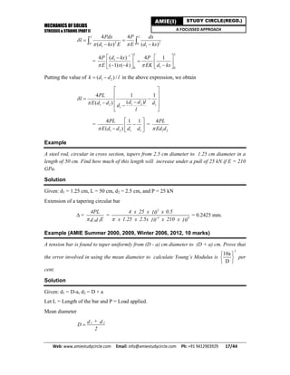 MECHANICS OF SOLIDS
STRESSES & STRAINS (PART I)
Web: www.amiestudycircle.com     Email: info@amiestudycircle.com     Ph: +91 9412903929       17/44 
AMIE(I) STUDY CIRCLE(REGD.)
A FOCUSSED APPROACH
2 20 0
1 1
4 4
( ) ( )
L LPdx P dx
l
d kx E E d kx

 
 
  
=
1
1
10 0
( )4 4 1
( 1) ( )
LL
d kxP P
E x k EK d kx 

  
   
     
Putting the value of 1 2( ) /k d d l  in the above expression, we obtain
1 21 2 1
1
4 1 1
( )( )
PL
l
d d lE d d dd
l


 
 
    
 
=
1 2 1 1
4 1 1
( )
PL
E d d d d
 
 
  
=
1 2
4PL
Ed d
Example
A steel rod, circular in cross section, tapers from 2.5 cm diameter to 1.25 cm diameter in a
length of 50 cm. Find how much of this length will increase under a pull of 25 kN if E = 210
GPa.
Solution
Given: d1 = 1.25 cm, L = 50 cm, d2 = 2.5 cm, and P = 25 kN
Extension of a tapering circular bar
 =
1 2
4PL
Ed d
=
3
-4 9
4 x 25 x x 0.510
x 1.25 x 2.5x x 210 x10 10
= 0.2425 mm.
Example (AMIE Summer 2000, 2009, Winter 2006, 2012, 10 marks)
A tension bar is found to taper uniformly from (D - a) cm diameter to (D + a) cm. Prove that
the error involved in using the mean diameter to calculate Young’s Modulus is
2
10a
D
 
 
 
per
cent.
Solution
Given: d1 = D-a, d2 = D + a
Let L = Length of the bar and P = Load applied.
Mean diameter
1 2+d d
D
2

 