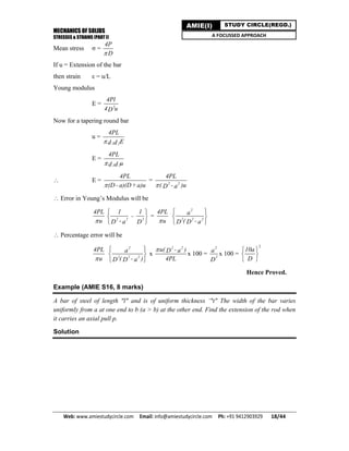 MECHANICS OF SOLIDS
STRESSES & STRAINS (PART I)
Web: www.amiestudycircle.com     Email: info@amiestudycircle.com     Ph: +91 9412903929       18/44 
AMIE(I) STUDY CIRCLE(REGD.)
A FOCUSSED APPROACH
Mean stress σ =
4P
D
If u = Extension of the bar
then strain ε = u/L
Young modulus
E = 2
4Pl
4 uD
Now for a tapering round bar
u =
1 2
4PL
Ed d
E =
1 2
4PL
ud d
 E =
4PL
(D - a)(D+a)u
= 22
4PL
( - )uaD
 Error in Young’s Modulus will be
4PL
u 22 2
1 1
-
- aD D
 
 
 
=
4PL
u
2
22 2
a
( - aD D
 
 
 
 Percentage error will be
4PL
u
2
22 2
a
( - )aD D
 
 
 
x
22
u( - )aD
4PL

x 100 =
2
2
a
D
x 100 =
2
10a
D
 
 
 
Hence Proved.
Example (AMIE S16, 8 marks)
A bar of steel of length "l" and is of uniform thickness ‘"t" The width of the bar varies
uniformly from a at one end to b (a > b) at the other end. Find the extension of the rod when
it carries an axial pull p.
Solution
 