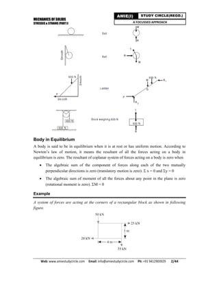MECHANICS OF SOLIDS
STRESSES & STRAINS (PART I)
Web: www.amiestudycircle.com     Email: info@amiestudycircle.com     Ph: +91 9412903929       2/44 
AMIE(I) STUDY CIRCLE(REGD.)
A FOCUSSED APPROACH
Body in Equilibrium
A body is said to be in equilibrium when it is at rest or has uniform motion. According to
Newton’s law of motion, it means the resultant of all the forces acting on a body in
equilibrium is zero. The resultant of coplanar system of forces acting on a body is zero when
 The algebraic sum of the component of forces along each of the two mutually
perpendicular directions is zero (translatory motion is zero).  x = 0 and y = 0
 The algebraic sum of moment of all the forces about any point in the plane is zero
(rotational moment is zero). M = 0
Example
A system of forces are acting at the corners of a rectangular block as shown in following
figure.
 