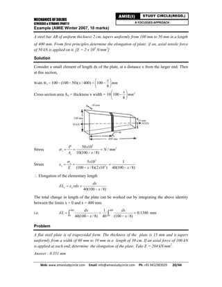 MECHANICS OF SOLIDS
STRESSES & STRAINS (PART I)
Web: www.amiestudycircle.com     Email: info@amiestudycircle.com     Ph: +91 9412903929       20/44 
AMIE(I) STUDY CIRCLE(REGD.)
A FOCUSSED APPROACH
Example (AMIE Winter 2007, 10 marks)
A steel bar AB of uniform thickness 2 cm, tapers uniformly from 100 mm to 50 mm in a length
of 400 mm. From first principles determine the elongation of plate; if an, axial tensile force
of 50 kN is applied on it. [E = 2 x 105
N/mm2
]
Solution
Consider a small element of length dx of the plate, at a distance x from the larger end. Then
at this section,
Width Wx = 100 (100 50)( / 400) 100
8
x
x mm
 
    
 
Cross section area Ax = thickness x width = 2
10 100
8
x
mm
 
 
 
Stress
3
250 10
/
10(100 / 8)
s
x
P x
N mm
A x
   

Strain
3
5
5 10 1
(100 / 8)(2 10 ) 40(100 / 8)
x
x
x
E x x x

   
 
 Elongation of the elementary length
40(100 / 8)
x x
dx
L xdx
x
  

The total change in length of the plate can be worked out by integrating the above identity
between the limits x = 0 and x = 400 mm.
i.e.
400 400
0 0
1
0.1386
40(100 / 8) 40 (100 / 8)
dx dx
L
x x
   
   mm
Problem
A flat steel plate is of trapezoidal form. The thickness of the plate is 15 mm and it tapers
uniformly from a width of 60 mm to 10 mm in a length of 30 cm. If an axial force of 100 kN
is applied at each end, determine the elongation of the plate. Take E = 204 kN/mm2
.
Answer : 0.351 mm
 