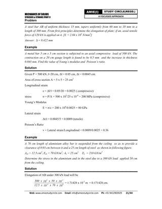 MECHANICS OF SOLIDS
STRESSES & STRAINS (PART I)
Web: www.amiestudycircle.com     Email: info@amiestudycircle.com     Ph: +91 9412903929       21/44 
AMIE(I) STUDY CIRCLE(REGD.)
A FOCUSSED APPROACH
Problem
A steel bar AB of uniform thickness 15 mm, tapers uniformly from 60 mm to 10 mm in a
length of 300 mm. From first principles determine the elongation of plate; if an, axial tensile
force of 120 kN is applied on it. [E = 2.04 x 105
N/mm2
]
Answer: = 0.422 mm
Example
A metal bar 5 cm x 5 cm section is subjected to an axial compressive load of 500 kN. The
contraction on a 20 cm gauge length is found to be 0.5 mm and the increase in thickness
0.045 mm. Find the value of Young’s modulus and Poisson’s ratio.
Solution
Given P = 500 kN, l=20 cm, Δl = 0.05 cm, Δt = 0.0045 cm.
Area of cross section A = 5 x 5 = 25 cm2
Longitudinal strain
ε = Δl/l = 0.05/20 = 0.0025 ( compressive)
stress σ = P/A = 500 x 103
/25 x 10-4
= 200 MPa (compressive)
Young’s Modulus
E = σ/ε = 200 x 106
/0.0025 = 80 GPa
Lateral strain
Δt/t = 0.0045/5 = 0.0009 (tensile)
Poisson’s Ratio
v = Lateral strain/Longitudinal = 0.0009/0.0025 = 0.36
Example
A 70 cm length of aluminium alloy bar is suspended from the ceiling so as to provide a
clearance of 0.03 cm between it and a 25 cm length of steel as shown in following figure.
Aal = 12.5 cm2
, Eal = 70 GN/m2
; As = 25 cm2
Es = 210 GN/m2
Determine the stress in the aluminium and in the steel due to a 300 kN load applied 50 cm
from the ceiling.
Solution
Elongation of AB under 300 kN load will be
3 -2
-4 9
300 x x 50 x10 10
12.5 x x 70 x10 10
= 1.71428 x 10-3
m = 0.171428 cm.
 