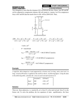 MECHANICS OF SOLIDS
STRESSES & STRAINS (PART I)
Web: www.amiestudycircle.com     Email: info@amiestudycircle.com     Ph: +91 9412903929       22/44 
AMIE(I) STUDY CIRCLE(REGD.)
A FOCUSSED APPROACH
This elongation is more than the clearance 0.03 cm between the bars. Hence bars DE and BC
will be subjected to compression whereas AB will remain in tension. Let P be compressive
force is BC and DE then the tensile force in AB will be (300-P) kN. Then,
3 -2
-4 9
(300 - P) x x 50 x10 10
12.5 x x 70 x10 10
-
3 -2
-4 9
P x x 20 x10 10
12.5 x x 70 x10 10
-
3 -2
-4 9
P x x 25 x10 10
25 x x 210 x10 10
= 0.03 x 10-2
 P = 166.854 kN
σAB =
3
-4
(300 - 166.854) x 10
12.5 x 10
= 106.52 MN/m2
(tensile)
σBC =
3
-4
166.854 x 10
12.5 x 10
= 133.48 MN/m2
(compressive)
σDE =
3
-4
166.854 x 10
25 x 10
= 66.74 Mn/m2
(compressive)
Example
A rigid bar AB is hinged at A and supported by a bronze rod 2 m long and a steel rod 1 m
long. A load of 80 tonnes is applied at the end B as shown in following figure. Using the data
in the following table, calculate the stress in each rod and reaction at A.
Area(mm2
) E(N/mm2
)
Steel 900 2.05 x 105
Bronze 600 0.82 x 105
Solution
There are three unknowns, i.e. reaction RA at A, force P1 in the steel rod and force P2 in the
bronze rod. To solve the problem, the two equations of static equilibrium(i.e. the force
 