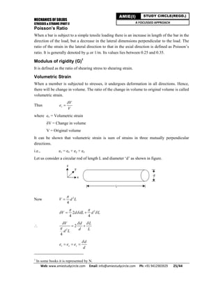 MECHANICS OF SOLIDS
STRESSES & STRAINS (PART I)
Web: www.amiestudycircle.com     Email: info@amiestudycircle.com     Ph: +91 9412903929       25/44 
AMIE(I) STUDY CIRCLE(REGD.)
A FOCUSSED APPROACH
Poisson’s Ratio
When a bar is subject to a simple tensile loading there is an increase in length of the bar in the
direction of the load, but a decrease in the lateral dimensions perpendicular to the load. The
ratio of the strain in the lateral direction to that in the axial direction is defined as Poisson’s
ratio. It is generally denoted by  or 1/m. Its values lies between 0.25 and 0.35.
Modulus of rigidity (G)1
It is defined as the ratio of shearing stress to shearing strain.
Volumetric Strain
When a member is subjected to stresses, it undergoes deformation in all directions. Hence,
there will be change in volume. The ratio of the change in volume to original volume is called
volumetric strain.
Thus v
V
e
V


where ev = Volumetric strain
δV = Change in volume
V = Original volume
It can be shown that volumetric strain is sum of strains in three mutually perpendicular
directions.
i.e., ev = ex + ey + ez
Let us consider a circular rod of length L and diameter ‘d’ as shown in figure.
Now 2
4
V d L


2
2
4 4
V d dL d L
 
   

2
2
4
V d L
d Ld L
  

 
v x z
d
e e e
d

  
1
In some books it is represented by N.
 