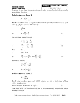 MECHANICS OF SOLIDS
STRESSES & STRAINS (PART I)
Web: www.amiestudycircle.com     Email: info@amiestudycircle.com     Ph: +91 9412903929       26/44 
AMIE(I) STUDY CIRCLE(REGD.)
A FOCUSSED APPROACH
In general for any shape volumetric strain may be taken as sum of strains in three mutually
perpendicular directions.
Relation between E and K
2
E 3K 1
m
 
  
 
Proof: Let a cube of side L be subjected to three mutually perpendicular like stresses of equal
intensity q. By the definition of bulk density
v
p
K
e

or v
V p
e
V K

  (i)
The total linear strain of each side
p p p
e
E mE mE
  

L p 2
e 1
L E m
  
   
 
(ii)
Now V = L3
 2
V 3L L  
or v
V 3 L 3p 2
e 3e 1
V L E m
   
     
 
(iii)
Equating (i) and (iii)
p 3p 2
1
K E m
 
  
 
or
2
E 3K 1
m
 
  
 
Relation between E and G
9KG
E
G 3K


Proof. Let us consider a square block ABCD, subjected to a state of simple shear q. There
will be some distortion.
Linear strain e of the diagonal AC = q/2G. (i)
Now, linear strain e of the diagonal AC, due to these two mutually perpendicular direct
stresses, is given by
 