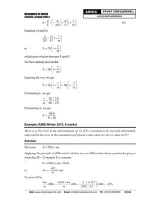 MECHANICS OF SOLIDS
STRESSES & STRAINS (PART I)
Web: www.amiestudycircle.com     Email: info@amiestudycircle.com     Ph: +91 9412903929       27/44 
AMIE(I) STUDY CIRCLE(REGD.)
A FOCUSSED APPROACH
p p p 1
e 1
E mE E m
   
       
   
(ii)
Equating (i) and (ii)
q q 1
1
2G E m
 
  
 
or
1
E 2G 1
m
 
  
 
which gives relation between E and G.
We have already proved that
2
E 3K 1
m
 
  
 
Equating the two, we get
1 2
E 2G 1 3K 1
m m
   
         
Eliminating E, we get
1 3K 2N
m 6K 2N



Eliminating m, we get
9KN
E
N 3K


Example (AMIE Winter 2010, 8 marks)
There is a 2% error in the determination of G. If E is assumed to be correctly determined,
what will be the error in the calculation of Poisson’s ratio when its correct value is 0.2?
Solution
We know 2 (1 )E G m 
Applying the principle of differential calculus, we can differentiate above equation keeping in
mind that E = 0, because E is constant.
 0 2 (1 ) 2G m G v   
or (1 )
G
v m
G

   
% error will be
(1 ) 2 1 0.2
100 100 100 12%
100 0.2
m G m
x x x
m m
    
      
 
 