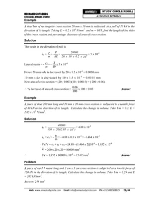 MECHANICS OF SOLIDS
STRESSES & STRAINS (PART I)
Web: www.amiestudycircle.com     Email: info@amiestudycircle.com     Ph: +91 9412903929       28/44 
AMIE(I) STUDY CIRCLE(REGD.)
A FOCUSSED APPROACH
Example
A steel bar of rectangular cross section 20 mm x 10 mm is subjected to a pull of 20 kN in the
direction of its length. Taking E = 0.2 x 106
N/mm2
and m = 10/3, find the length of the sides
of the cross section and percentage decrease of area of cross section.
Solution
The strain in the direction of pull is
e1 =
p
m
=
P
AE
= 6
20000
20 x 10 x 0.2 x 10
= 5 x 10-4
Lateral strain = - 1e
m
= -
3
10
x 5 x 10-4
Hence 20 mm side is decreased by 20 x 1.5 x 10-4
= 0.0030 mm
10 mm side is decreased by 10 x 1.5 x 10-4
= 0.0015 mm
New area of cross section = (20 - 0.003)(10 - 0.0015) = ( 200 - 0.06)
 % decrease of area of cross section =
0.06
200
x 100 = 0.03 Answer
Example
A piece of steel 200 mm long and 20 mm x 20 mm cross section is subjected to a tensile force
of 40 kN in the direction of its length. Calculate the change in volume. Take 1/m = 0.3. E =
2.05 x 105
N/mm2
.
Solution
e1 = 5
40000
(20 x 20)(2.05 x )10
= 4.88 x 10-4
e2 = e3 = - 1e
m
= - 4.88 x 0.3 x 10-4
= -1.464 x 10-4
δV/V = e1 + e2 + e3 = [4.88 - (1.464 x 2)]10-4
= 1.952 x 10-4
V = 200 x 20 x 20 = 80000 mm3
 δV = 1.952 x 80000 x 10-4
= 15.62 mm3
Answer
Problem
A piece of steel 1 metre long and 3 cm x 3 cm cross section is subjected to a tensile force of
120 kN in the direction of its length. Calculate the change in volume. Take 1/m = 0.29 and E
= 205 kN/mm2
.
Answer: 246 mm3
 