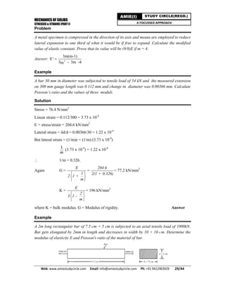 MECHANICS OF SOLIDS
STRESSES & STRAINS (PART I)
Web: www.amiestudycircle.com     Email: info@amiestudycircle.com     Ph: +91 9412903929       29/44 
AMIE(I) STUDY CIRCLE(REGD.)
A FOCUSSED APPROACH
Problem
A metal specimen is compressed in the direction of its axis and means are employed to reduce
lateral expansion to one third of what it would be if free to expand. Calculate the modified
value of elastic constant. Prove that its value will be (9/8)E if m = 4.
Answer: E'  2
3m(m-1)
3 - 3m -4m
Example
A bar 30 mm in diameter was subjected to tensile load of 54 kN and the measured extension
on 300 mm gauge length was 0.112 mm and change in diameter was 0.00366 mm. Calculate
Poisson’s ratio and the values of three moduli.
Solution
Stress = 76.4 N/mm2
Linear strain = 0.112/300 = 3.73 x 10-4
E = stress/strain = 204.6 kN/mm2
Lateral strain = δd/d = 0.00366/30 = 1.22 x 10-4
But lateral strain = (1/m)e = (1/m) (3.73 x 10-4
)
1
m
(3.73 x 10-4
) = 1.22 x 10-4
 1/m = 0.326.
Again G =
E
1
2 1 +
m
 
 
 
=
204.6
2(1 + 0.326)
= 77.2 kN/mm2
K =
E
2
3 1 -
m
 
 
 
= 196 kN/mm2
where K = bulk modulus. G = Modulus of rigidity. Answer
Example
A 2m long rectangular bar of 7.5 cm × 5 cm is subjected to an axial tensile load of 1000kN.
Bar gets elongated by 2mm in length and decreases in width by 10 × 10–6 m. Determine the
modulus of elasticity E and Poisson's ratio of the material of bar.
 