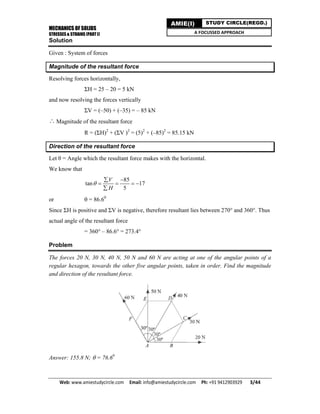 MECHANICS OF SOLIDS
STRESSES & STRAINS (PART I)
Web: www.amiestudycircle.com     Email: info@amiestudycircle.com     Ph: +91 9412903929       3/44 
AMIE(I) STUDY CIRCLE(REGD.)
A FOCUSSED APPROACH
Solution
Given : System of forces
Magnitude of the resultant force
Resolving forces horizontally,
ΣH = 25 – 20 = 5 kN
and now resolving the forces vertically
ΣV = (–50) + (–35) = – 85 kN
∴ Magnitude of the resultant force
R = (ΣH)2
+ (ΣV )2
= (5)2
+ (–85)2
= 85.15 kN
Direction of the resultant force
Let θ = Angle which the resultant force makes with the horizontal.
We know that
85
tan 17
5
V
H

 
   

or  = 86.60
Since ΣH is positive and ΣV is negative, therefore resultant lies between 270° and 360°. Thus
actual angle of the resultant force
= 360° – 86.6° = 273.4°
Problem
The forces 20 N, 30 N, 40 N, 50 N and 60 N are acting at one of the angular points of a
regular hexagon, towards the other five angular points, taken in order. Find the magnitude
and direction of the resultant force.
Answer: 155.8 N;  = 76.60
 