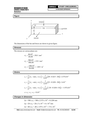 MECHANICS OF SOLIDS
STRESSES & STRAINS (PART I)
Web: www.amiestudycircle.com     Email: info@amiestudycircle.com     Ph: +91 9412903929       31/44 
AMIE(I) STUDY CIRCLE(REGD.)
A FOCUSSED APPROACH
Solution
Figure
The dimensions of the bar and forces are shown in given figure.
Stresses
The stresses on various planes are:
3
240 10
50 /
20 40
x
x
N mm
x
  
3
2300 10
15 /
500 40
y
x
N mm
x
  
3
2200 10
20 /
20 500
z
x
N m
x


  
Strains
  4
5
1 1
( ) 50 0.3(15 20) 2.575 10
2 10
x x y ze m x
E x
   
        
  5
5
1 1
( ) 15 0.3(50 20) 3 10
2 10
y y x ze m x
E x
   
        
  4
5
1 1
( ) 20 0.3(50 15) 1.975 10
2 10
x z x ye m x
E x
   
          
5
9 10x y ze e e e x 
   
Changes in dimension
x = 500 x ex = 500 x 2.575 x 10-4
= 0.1288 mm
y = 20 x ey = 20 x 3 x 10-5
= 6 x 10-4
mm
z = 40 x ez = -40 x 1.975 x 10-4
= -7.9 x 10-3
 