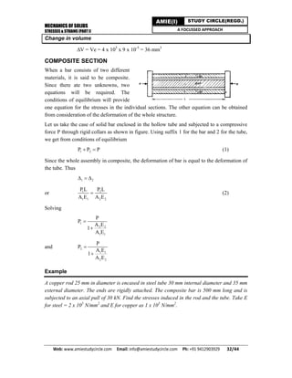 MECHANICS OF SOLIDS
STRESSES & STRAINS (PART I)
Web: www.amiestudycircle.com     Email: info@amiestudycircle.com     Ph: +91 9412903929       32/44 
AMIE(I) STUDY CIRCLE(REGD.)
A FOCUSSED APPROACH
Change in volume
V = Ve = 4 x 105
x 9 x 10-5
= 36 mm3
COMPOSITE SECTION
When a bar consists of two different
materials, it is said to be composite.
Since there ate two unknowns, two
equations will be required. The
conditions of equilibrium will provide
one equation for the stresses in the individual sections. The other equation can be obtained
from consideration of the deformation of the whole structure.
Let us take the case of solid bar enclosed in the hollow tube and subjected to a compressive
force P through rigid collars as shown in figure. Using suffix 1 for the bar and 2 for the tube,
we get from conditions of equilibrium
1 2P P P  (1)
Since the whole assembly in composite, the deformation of bar is equal to the deformation of
the tube. Thus
1 2  
or 1 2
1 1 2 2
P L P L
A E A E
 (2)
Solving
1
2 2
1 1
P
P
A E
1
A E


and 2
1 1
2 2
P
P
A E
1
A E


Example
A copper rod 25 mm in diameter is encased in steel tube 30 mm internal diameter and 35 mm
external diameter. The ends are rigidly attached. The composite bar is 500 mm long and is
subjected to an axial pull of 30 kN. Find the stresses induced in the rod and the tube. Take E
for steel = 2 x 105
N/mm2
and E for copper as 1 x 105
N/mm2
.
 