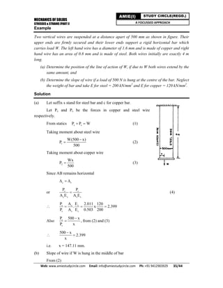 MECHANICS OF SOLIDS
STRESSES & STRAINS (PART I)
Web: www.amiestudycircle.com     Email: info@amiestudycircle.com     Ph: +91 9412903929       35/44 
AMIE(I) STUDY CIRCLE(REGD.)
A FOCUSSED APPROACH
Example
Two vertical wires are suspended at a distance apart of 500 mm as shown in figure. Their
upper ends are firmly secured and their lower ends support a rigid horizontal bar which
carries load W. The left hand wire has a diameter of 1.6 mm and is made of copper and right
hand wire has an area of 0.8 mm and is made of steel. Both wires initially are exactly 4 m
long.
(a) Determine the position of the line of action of W, if due to W both wires extend by the
same amount, and
(b) Determine the slope of wire if a load of 500 N is hung at the centre of the bar. Neglect
the weight of bar and take E for steel = 200 kN/mm2
and E for copper = 120 kN/mm2
.
Solution
(a) Let suffix s stand for steel bar and c for copper bar.
Let Pc and Ps be the forces in copper and steel wire
respectively.
From statics c sP P W  (1)
Taking moment about steel wire
1
W(500 x)
P
500

 (2)
Taking moment about copper wire
2
Wx
P
500
 (3)
Since AB remains horizontal
c s  
or c s
c c s s
P P
A E A E
 (4)
 c c c
s s s
P A E 2.011 120
. x 2.399
P A E 0.503 200
  
Also c
s
P 500 x
P x

 , from (2) and (3)

500 x
2.399
x


i.e. x = 147.11 mm.
(b) Slope of wire if W is hung in the middle of bar
From (2)
 