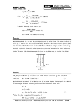 MECHANICS OF SOLIDS
STRESSES & STRAINS (PART I)
Web: www.amiestudycircle.com     Email: info@amiestudycircle.com     Ph: +91 9412903929       36/44 
AMIE(I) STUDY CIRCLE(REGD.)
A FOCUSSED APPROACH
250
2
s c
W
P P N  
Now 5
250 4000
4.144
2.011 1.2 10
c
c
c c
Pl x
A E x x
    mm
5
250 4000
9.940
0.503 2 10
s
s
s s
Pl x
A E x x
    mm
If the  is the slope of the bar, we get
9.940 4.144
tan 0.011592
500


 
  = 0.66410
= 00
39.85' (clockwise)
Example
A beam weighing 50 N is held in horizontal position by three wires. The outer wires are of
brass of 1.8 mm dia and attached to each end of the beam. The central wire is of steel of 0.9
mm diameter and attached to the middle of the beam. The beam is rigid and the wires are of
the same length and unstressed before the beam is attached. Determine the stress induced in
each of the wire. Take Young's modulus for brass as 80 GN/m2 and for steel as 200 GN/m2.
Solution
If Pb denotes load taken by each brass wire and Ps denotes load taken by steel wire, then
Total load P = 2Pb + Ps = 2bAb + sAs (i)
As the beam is horizontal, all the wire extend by the same amount. Further since each wire is
of same length, the wires would experience the same amount of strain, thus
es = eb
s/Es = b/Eb
s = (Es × b)/Eb = (200 × b)/80 = 2.5b (ii)
Putting the value of equation (ii) in equation (i)
50 = 2b(/4)(1.8)2
+ 2.5b (/4)(0.9)2
 