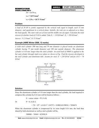 MECHANICS OF SOLIDS
STRESSES & STRAINS (PART I)
Web: www.amiestudycircle.com     Email: info@amiestudycircle.com     Ph: +91 9412903929       37/44 
AMIE(I) STUDY CIRCLE(REGD.)
A FOCUSSED APPROACH
50 = 6.678 b
b = 7.49 N/mm2
s = 2.5b = 18.71 N/mm2
Problem
A load of 20 kN is jointly supported by the vertical rods equal in length, each 15 mm
diameter, and equidistant in a vertical plane. Initially, the rods are so adjusted as to share
the load equally. The outer rods are of steel and the middle one of copper. Calculate the total
stresses if a further load of 15 kN is added. Take Ec = 110 kN/mm2
; Es = 205 kN/mm2
.
Answer: 71.2 N/mm2
, 55.75 N/mm2
Example (AMIE Winter 2008, 12 marks)
A solid steel cylinder 500 mm long and 70 mm diameter is placed inside an aluminium
cylinder having 75 mm inside diameter and 100 mm outside diameter. The aluminium
cylinder is 0.16 mm. longer than the steel cylinder. An axial load of 500kN is applied to the
bar and cylinder through rigid cover plates as shown in Fig.. Find the stresses developed in
the steel cylinder and aluminium tube. Assume for steel, E = 220 GN/m2
and for Al E = 70
GN/m2
Solution
Since the aluminium cylinder is 0.16 mm longer than the steel cylinder, the load required to
compress this cylinder by 0.16 mm will be found as follows :
E = stress/ strain = P.L/A.L
Or P = E.A.L/L
= 70 × 109
× /4 (0.12
- 0.0752
) × 0.00016/0.50016 = 76944 N
When the aluminium cylinder is compressed by its extra length 0.16 mm, the load then
shared by both aluminium as well as steel cylinder will be,
500000 – 76944 = 423056 N
 