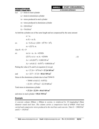 MECHANICS OF SOLIDS
STRESSES & STRAINS (PART I)
Web: www.amiestudycircle.com     Email: info@amiestudycircle.com     Ph: +91 9412903929       38/44 
AMIE(I) STUDY CIRCLE(REGD.)
A FOCUSSED APPROACH
Let es = strain in steel cylinder
ea = strain in aluminium cylinder
s = stress produced in steel cylinder
a = stress produced in aluminium cylinder
Es = 220 GN/m2
Ea = 70 GN/m2
As both the cylinders are of the same length and are compressed by the same amount
es = ea
s /Es = a /Ea
or; s = Es/Ea.a= (220 × 109
/70 × 109
).
a = (22/7). a
Also Ps + Pa = P
or; s As + a Aa = 423056
(22/7). a As + a Aa = 423056 ...(i)
As = /4 (0.072
) = 0.002199 m2
Aa = /4 (0.12 – 0.0752
) = 0.003436 m2
Putting the value of As and Aa in equation (i) we get
a = 27.24 × 106
N/m2
= 27.24 MN/m2
and S = 22/7 × 27.24 = 85.61 MN/m2
Stress in the aluminium cylinder due to load 76944 N
= 76944/ /4 (0.12 - 0.0752)
= 23.39 × 109
N/m2
= 22.39 MN/m2
Total stress in aluminium cylinder
= 27.24 + 22.39 = 49.63 MN/m2
and stress in steel cylinder = 85.61 MN/m2
Example
A concrete column 300mm x 300mm in section, is reinforced by 10 longitudinal 20mm
diameter round steel bars. The column carries a compressive load of 450KN. Find load
carried and compressive stress produced in the steel bars and concrete. Take Es = 200GN/m2
and Ec = 15GN/m2
.
 