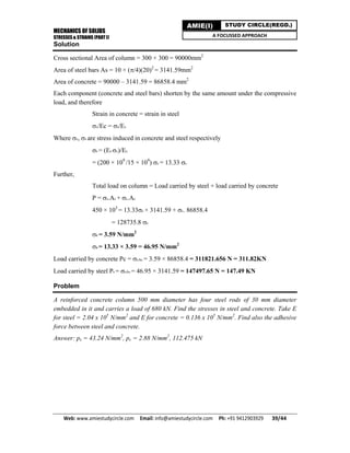 MECHANICS OF SOLIDS
STRESSES & STRAINS (PART I)
Web: www.amiestudycircle.com     Email: info@amiestudycircle.com     Ph: +91 9412903929       39/44 
AMIE(I) STUDY CIRCLE(REGD.)
A FOCUSSED APPROACH
Solution
Cross sectional Area of column = 300 × 300 = 90000mm2
Area of steel bars As = 10 × (/4)(20)2
= 3141.59mm2
Area of concrete = 90000 – 3141.59 = 86858.4 mm2
Each component (concrete and steel bars) shorten by the same amount under the compressive
load, and therefore
Strain in concrete = strain in steel
c/Ec = s/Es
Where c, s are stress induced in concrete and steel respectively
s = (Es c)/Ec
= (200 × 109
/15 × 109
) c = 13.33 c
Further,
Total load on column = Load carried by steel + load carried by concrete
P = s.As + c.Ac
450 × 103
= 13.33c × 3141.59 + c. 86858.4
= 128735.8 c
c = 3.59 N/mm2
s = 13.33 × 3.59 = 46.95 N/mm2
Load carried by concrete Pc = cAc = 3.59 × 86858.4 = 311821.656 N = 311.82KN
Load carried by steel Ps = sAs = 46.95 × 3141.59 = 147497.65 N = 147.49 KN
Problem
A reinforced concrete column 500 mm diameter has four steel rods of 30 mm diameter
embedded in it and carries a load of 680 kN. Find the stresses in steel and concrete. Take E
for steel = 2.04 x 105
N/mm2
and E for concrete = 0.136 x 105
N/mm2
. Find also the adhesive
force between steel and concrete.
Answer: ps = 43.24 N/mm2
, pc = 2.88 N/mm2
, 112.475 kN
 