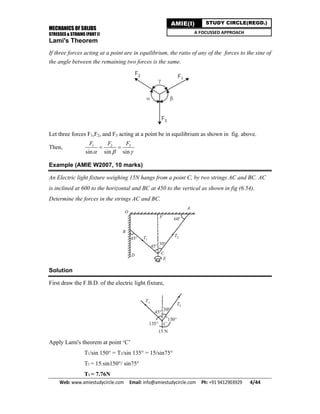 MECHANICS OF SOLIDS
STRESSES & STRAINS (PART I)
Web: www.amiestudycircle.com     Email: info@amiestudycircle.com     Ph: +91 9412903929       4/44 
AMIE(I) STUDY CIRCLE(REGD.)
A FOCUSSED APPROACH
Lami's Theorem
If three forces acting at a point are in equilibrium, the ratio of any of the forces to the sine of
the angle between the remaining two forces is the same.
Let three forces F1,F2, and F3 acting at a point be in equilibrium as shown in fig. above.
Then, 31 2
sin sin sin
FF F
  
 
Example (AMIE W2007, 10 marks)
An Electric light fixture weighing 15N hangs from a point C, by two strings AC and BC. AC
is inclined at 600 to the horizontal and BC at 450 to the vertical as shown in fig (6.54),
Determine the forces in the strings AC and BC.
Solution
First draw the F.B.D. of the electric light fixture,
Apply Lami's theorem at point ‘C’
T1/sin 150° = T2/sin 135° = 15/sin75°
T1 = 15.sin150°/ sin75°
T1 = 7.76N
 