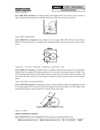 MECHANICS OF SOLIDS
STRESSES & STRAINS (PART I)
Web: www.amiestudycircle.com     Email: info@amiestudycircle.com     Ph: +91 9412903929       41/44 
AMIE(I) STUDY CIRCLE(REGD.)
A FOCUSSED APPROACH
Answer: 19.4365 N
Q.9. (AMIE W05, 10 marks): Two equal cylinders, each weighing 900 N are placed in a box as shown in
figure. Neglecting friction between the cylinders and the box, estimate the reactions at A, B and C.
Answer: 900 N, 1800 N, 900 N
Q.10. (AMIE S07, 11, 14 marks): Three cylinders A, B, C of weights 100N, 200N, 300 N and radii 100 mm,
200 mm, 150 mm are placed in a rectangular ditch. Neglecting friction, determine reactions at various contact
points.
Answer: RG = -1.35 N, RD = 89.69 N, RF = 139.48 N, RH = 242.9 N, RI = -91 N
Q.11. (AMIE S12, 10 marks): Cylindrical roller A, weighing 1500 kg having diameter 50 cm, and another
cylinder roller By weighing 1200 kg having diameter 42 cm, are kept in a horizontal channel of width 72 cm.
Curved surfaced touches the base of the channel and one vertical face of the channel, and curved surface of B
also touches the other vertical face of the channel. Assuming no friction, find the reaction at all the contact
points.
Answer: 822.35 Kg, 822.35 Kg and 2700 Kg
Q.12. (AMIE W06, 10 marks): The figure below shows a smooth cylinder of radius 0.2 m supporting a rod AB
0.6 m long weighing 100 N. The end A of the rod is hinged to the horizontal surface AD. The cylinder is also
attached to the hinge by a string of length 0.2 m. Find the tension in the string.
Answer: 113.394 N
SIMPLE STRESSES & STRAINS
Q.13. (AMIE W15, S11, 13, 17, 3 marks): Write the expressions for generalised Hook’s law.
 