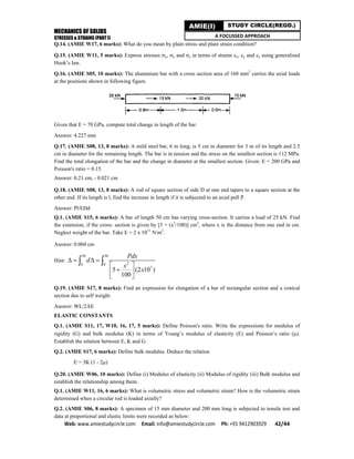 MECHANICS OF SOLIDS
STRESSES & STRAINS (PART I)
Web: www.amiestudycircle.com     Email: info@amiestudycircle.com     Ph: +91 9412903929       42/44 
AMIE(I) STUDY CIRCLE(REGD.)
A FOCUSSED APPROACH
Q.14. (AMIE W17, 6 marks): What do you mean by plain stress and plain strain condition?
Q.15. (AMIE W11, 5 marks): Express stresses x, y and z in terms of strains x, y and z using generalised
Hook’s law.
Q.16. (AMIE S05, 10 marks): The aluminium bar with a cross section area of 160 mm2
carries the axial loads
at the positions shown in following figure.
Given that E = 70 GPa, compute total change in length of the bar.
Answer: 4.227 mm
Q.17. (AMIE S08, 13, 8 marks): A mild steel bar, 6 m long, is 5 cm in diameter for 3 m of its length and 2.5
cm in diameter for the remaining length. The bar is in tension and the stress on the smallest section is 112 MPa.
Find the total elongation of the bar and the change in diameter at the smallest section. Given: E = 200 GPa and
Poisson's ratio = 0.15.
Answer: 0.21 cm, - 0.021 cm
Q.18. (AMIE S08, 13, 8 marks): A rod of square section of side D at one end tapers to a square section at the
other end. If its length is l, find the increase in length if it is subjected to an axial pull P.
Answer: Pl/EDd
Q.1. (AMIE S15, 6 marks): A bar of length 50 cm has varying cross-section. It carries a load of 25 kN. Find
the extension, if the cross- section is given by [5 + (x2
/100)] cm2
, where x is the distance from one end in cm.
Neglect weight of the bar. Take E = 2 x 1011
N/m2
.
Answer: 0.004 cm
Hint:
50 50
20 0
7
5 (2 10 )
100
Pdx
d
x
x
   
 
 
 
 
Q.19. (AMIE S17, 8 marks): Find an expression for elongation of a bar of rectangular section and a conical
section due to self weight.
Answer: WL/2AE
ELASTIC CONSTANTS
Q.1. (AMIE S11, 17, W10, 16, 17, 5 marks): Define Poisson's ratio. Write the expressions for modulus of
rigidity (G) and bulk modulus (K) in terms of Young’s modulus of elasticity (E) and Poisson’s ratio ().
Establish the relation between E, K and G.
Q.2. (AMIE S17, 6 marks): Define bulk modulus. Deduce the relation
E = 3K (1 - 2)
Q.20. (AMIE W06, 10 marks): Define (i) Modulus of elasticity (ii) Modulus of rigidity (iii) Bulk modulus and
establish the relationship among them.
Q.1. (AMIE W11, 16, 6 marks): What is volumetric stress and volumetric strain? How is the volumetric strain
determined when a circular rod is loaded axially?
Q.2. (AMIE S06, 8 marks): A specimen of 15 mm diameter and 200 mm long is subjected to tensile test and
data at proportional and elastic limits were recorded as below:
 