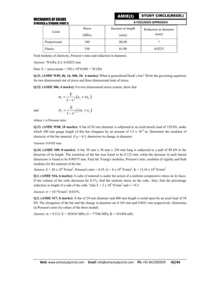 MECHANICS OF SOLIDS
STRESSES & STRAINS (PART I)
Web: www.amiestudycircle.com     Email: info@amiestudycircle.com     Ph: +91 9412903929       43/44 
AMIE(I) STUDY CIRCLE(REGD.)
A FOCUSSED APPROACH
Limit
Stress
(MPa)
Increase in length
(mm)
Reduction in diameter
(mm)
Proportional 340 00.90 ?
Elastic 350 01.00 0.0225
Find modulus of elasticity, Poisson’s ratio and reduction in diameter.
Answer: 70 GPa, 0.3, 0.02025 mm
Hint: E = stress/strain = 350 x 106
/0.005 = 70 GPa
Q.21. (AMIE W05, 06, 16, S06, 10, 6 marks): What is generalised Hook’s law? Write the governing equations
for two dimensional stet of stress and three dimensional state of stress.
Q.22. (AMIE S06, 4 marks): For two dimensional stress system, show that
 1 1 22
E
v
1 v
    

and  2 1 22
E
v
1 v
    

where v is Poisson ratio.
Q.23. (AMIE W08, 10 marks): A bar of 20 mm diameter is subjected to an axial tensile load of 120 kN, under
which 200 mm gauge length of this bar elongates by an amount of 3.5 x 10-4
m. Determine the modulus of
elasticity of the bar material. if  = 0.3, determine its change in diameter.
Answer: 0.0105 mm
Q.24. (AMIE S09, 8 marks): A bar 30 mm x 30 mm x 250 mm long is subjected to a pull of 90 kN in the
direction of its length. The extension of the bar was found to be 0.125 mm, while the decrease in each lateral
dimension is found to be 0.00375 mm. Find the Young's modulus, Poisson's ratio, modulus of rigidity and bulk
modulus for the material of the bar.
Answer: E = 20 x 104
N/mm2
, Poisson's ratio = 0.25, G = 8 x 104
N/mm2
, K = 13.34 x 104
N/mm2
Q.1. (AMIE S16, 6 marks): A cube of material is under the action of a uniform compressive stress on its faces.
If the volume of the cube decreases by 0.1%, find the uniform stress on the cube. Also, find the percentage
reduction in length of a side of the cube. Take E = 2 x 105
N/mm2
and v = 0.3.
Answer:  = 167 N/mm2
; 0.033%
Q.2. (AMIE S17, 8 marks): A bar of 24 mm diameter and 400 mm length is acted upon by an axial load of 38
kN. The elongation of the bar and the change in diameter are 0.165 mm and 0.0031 mm respectively. Determine
(i) Poisson's ratio (ii) values of the three moduli.
Answer: m = 0.313; E = 203636 MPa; G = 77546 MPa; K = 181494 mPa
 