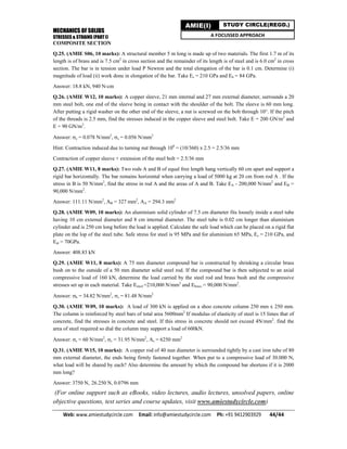 MECHANICS OF SOLIDS
STRESSES & STRAINS (PART I)
Web: www.amiestudycircle.com     Email: info@amiestudycircle.com     Ph: +91 9412903929       44/44 
AMIE(I) STUDY CIRCLE(REGD.)
A FOCUSSED APPROACH
COMPOSITE SECTION
Q.25. (AMIE S06, 10 marks): A structural member 5 m long is made up of two materials. The first 1.7 m of its
length is of brass and is 7.5 cm2
in cross section and the remainder of its length is of steel and is 6.0 cm2
in cross
section. The bar is in tension under load P Newton and the total elongation of the bar is 0.1 cm. Determine (i)
magnitude of load (ii) work done in elongation of the bar. Take Es = 210 GPa and Eb = 84 GPa.
Answer: 18.8 kN, 940 N-cm
Q.26. (AMIE W12, 10 marks): A copper sleeve, 21 mm internal and 27 mm external diameter, surrounds a 20
mm steel bolt, one end of the sleeve being in contact with the shoulder of the bolt. The sleeve is 60 mm long.
After putting a rigid washer on the other end of the sleeve, a nut is screwed on the bolt through 10°. If the pitch
of the threads is 2.5 mm, find the stresses induced in the copper sleeve and steel bolt. Take E = 200 GN/m2
and
E = 90 GN/m2
.
Answer: c = 0.078 N/mm2
, s = 0.056 N/mm2
Hint: Contraction induced due to turning nut through 100
= (10/360) x 2.5 = 2.5/36 mm
Contraction of copper sleeve + extension of the steel bolt = 2.5/36 mm
Q.27. (AMIE W11, 8 marks): Two rods A and B of equal free length hang vertically 60 cm apart and support a
rigid bar horizontally. The bar remains horizontal when carrying a load of 5000 kg at 20 cm from rod A . If the
stress in B is 50 N/mm2
, find the stress in rod A and the areas of A and B. Take EA - 200,000 N/mm2
and EB =
90,000 N/mm2
.
Answer: 111.11 N/mm2
, AB = 327 mm2
, AA = 294.3 mm2
Q.28. (AMIE W09, 10 marks): An aluminium solid cylinder of 7.5 cm diameter fits loosely inside a steel tube
having 10 cm external diameter and 8 cm internal diameter. The steel tube is 0.02 cm longer than aluminium
cylinder and is 250 cm long before the load is applied. Calculate the safe load which can be placed on a rigid flat
plate on the lop of the steel tube. Safe stress for steel is 95 MPa and for aluminium 65 MPa, Es = 210 GPa, and
Eal = 70GPa.
Answer: 408.83 kN
Q.29. (AMIE W11, 8 marks): A 75 mm diameter compound bar is constructed by shrinking a circular brass
bush on to the outside of a 50 mm diameter solid steel rod. If the compound bar is then subjected to an axial
compressive load of 160 kN, determine the load carried by the steel rod and brass bush and the compressive
stresses set up in each material. Take Esteel =210,000 N/mm2
and Ebrass = 90,000 N/mm2
.
Answer: b = 34.82 N/mm2
, s = 81.48 N/mm2
Q.30. (AMIE W09, 10 marks): A load of 300 kN is applied on a shoo concrete column 250 mm x 250 mm.
The column is reinforced by steel bars of total area 5600mm2
If modulus of elasticity of steel is 15 limes that of
concrete, find the stresses in concrete and steel. If this stress in concrete should not exceed 4N/mm2
. find the
area of steel required so dial the column may support a load of 600kN.
Answer: s = 60 N/mm2
, c = 31.95 N/mm2
, As = 6250 mm2
Q.31. (AMIE W15, 10 marks): A copper rod of 40 nun diameter is surrounded tightly by a cast iron tube of 80
mm external diameter, the ends being firmly fastened together. When put to a compressive load of 30.000 N,
what load will be shared by each? Also determine the amount by which the compound bar shortens if it is 2000
mm long?
Answer: 3750 N, 26.250 N, 0.0796 mm
(For online support such as eBooks, video lectures, audio lectures, unsolved papers, online
objective questions, test series and course updates, visit www.amiestudycircle.com)
 