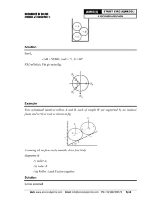 MECHANICS OF SOLIDS
STRESSES & STRAINS (PART I)
Web: www.amiestudycircle.com     Email: info@amiestudycircle.com     Ph: +91 9412903929       7/44 
AMIE(I) STUDY CIRCLE(REGD.)
A FOCUSSED APPROACH
Solution
For ,
cos= 50/100, cos= .5 , = 60°
FBD of block B is given in fig.
Example
Two cylindrical identical rollers A and B, each of weight W are supported by an inclined
plane and vertical wall as shown in fig.
Assuming all surfaces to be smooth, draw free body
diagrams of
(i) roller A,
(ii) roller B
(iii) Roller A and B taken together.
Solution
Let us assumed
 