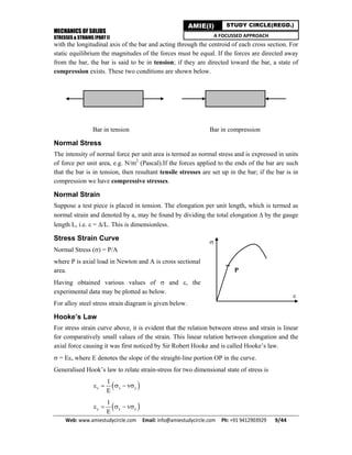 MECHANICS OF SOLIDS
STRESSES & STRAINS (PART I)
Web: www.amiestudycircle.com     Email: info@amiestudycircle.com     Ph: +91 9412903929       9/44 
AMIE(I) STUDY CIRCLE(REGD.)
A FOCUSSED APPROACH
with the longitudinal axis of the bar and acting through the centroid of each cross section. For
static equilibrium the magnitudes of the forces must be equal. If the forces are directed away
from the bar, the bar is said to be in tension; if they are directed toward the bar, a state of
compression exists. These two conditions are shown below.
Bar in tension Bar in compression
Normal Stress
The intensity of normal force per unit area is termed as normal stress and is expressed in units
of force per unit area, e.g. N/m2
(Pascal).If the forces applied to the ends of the bar are such
that the bar is in tension, then resultant tensile stresses are set up in the bar; if the bar is in
compression we have compressive stresses.
Normal Strain
Suppose a test piece is placed in tension. The elongation per unit length, which is termed as
normal strain and denoted by a, may be found by dividing the total elongation  by the gauge
length L, i.e.  = /L. This is dimensionless.
Stress Strain Curve
Normal Stress () = P/A
where P is axial load in Newton and A is cross sectional
area.
Having obtained various values of  and , the
experimental data may be plotted as below.
For alloy steel stress strain diagram is given below.
Hooke’s Law
For stress strain curve above, it is evident that the relation between stress and strain is linear
for comparatively small values of the strain. This linear relation between elongation and the
axial force causing it was first noticed by Sir Robert Hooke and is called Hooke’s law.
 = E, where E denotes the slope of the straight-line portion OP in the curve.
Generalised Hook’s law to relate strain-stress for two dimensional state of stress is
 x x y
1
v
E
    
 y y x
1
v
E
    

P

 