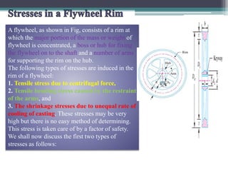 A flywheel, as shown in Fig, consists of a rim at
which the major portion of the mass or weight of
flywheel is concentrated, a boss or hub for fixing
the flywheel on to the shaft and a number of arms
for supporting the rim on the hub.
The following types of stresses are induced in the
rim of a flywheel:
1. Tensile stress due to centrifugal force,
2. Tensile bending stress caused by the restraint
of the arms, and
3. The shrinkage stresses due to unequal rate of
cooling of casting. These stresses may be very
high but there is no easy method of determining.
This stress is taken care of by a factor of safety.
We shall now discuss the first two types of
stresses as follows:
 