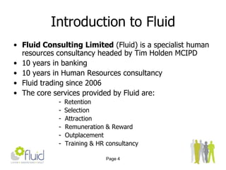 Page 4Introduction to FluidFluid Consulting Limited (Fluid) is a specialist human resources consultancy headed by Tim Holden MCIPD 10 years in banking10 years in Human Resources consultancyFluid trading since 2006The core services provided by Fluid are:Retention
