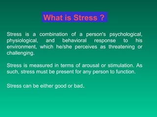 Stress is a combination of a person's psychological, physiological, and behavioral response to his environment, which he/she perceives as threatening or challenging.  Stress is measured in terms of arousal or stimulation. As such, stress must be present for any person to function. Stress can be either good or bad .   What is Stress ? 