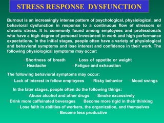 STRESS RESPONSE  DYSFUNCTION Burnout is an increasingly intense pattern of psychological, physiological, and behavioral dysfunction in response to a continuous flow of stressors or chronic stress. It is commonly found among employees and professionals who have a high degree of personal investment in work and high performance expectations. In the initial stages, people often have a variety of physiological and behavioral symptoms and lose interest and confidence in their work. The following physiological symptoms may occur: ·  Shortness of breath  ·  Loss of appetite or weight  ·   Headache  ·  Fatigue and exhaustion  The following behavioral symptoms may occur: ·  Lack of interest in fellow employees  ·  Risky behavior  ·  Mood swings  In the later stages, people often do the following things:  ·  Abuse alcohol and other drugs  ·  Smoke excessively  ·  Drink more caffeinated beverages  ·  Become more rigid in their thinking  ·  Lose faith in abilities of workers, the organization, and themselves  ·  Become less productive    