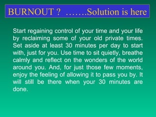 BURNOUT ?  …….Solution is here Start regaining control of your time and your life by reclaiming some of your old private times. Set aside at least 30 minutes per day to start with, just for you. Use time to sit quietly, breathe calmly and reflect on the wonders of the world around you. And, for just those few moments, enjoy the feeling of allowing it to pass you by. It will still be there when your 30 minutes are done.  
