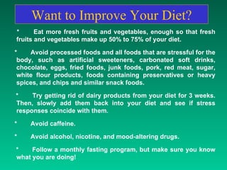 Want to Improve Your Diet? *  Eat more fresh fruits and vegetables, enough so that fresh fruits and vegetables make up 50% to 75% of your diet.  * Avoid processed foods and all foods that are stressful for the body, such as artificial sweeteners, carbonated soft drinks, chocolate, eggs, fried foods, junk foods, pork, red meat, sugar, white flour products, foods containing preservatives or heavy spices, and chips and similar snack foods.  *  Try getting rid of dairy products from your diet for 3 weeks. Then, slowly add them back into your diet and see if stress responses coincide with them.  *  Avoid caffeine.  * Avoid alcohol, nicotine, and mood-altering drugs.  * Follow a monthly fasting program, but make sure you know what you are doing!  