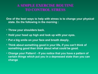One of the best ways to help with stress is to change your physical state. Do the following in the morning : Throw your shoulders back.  Hold your head up high and look up with your eyes.  Put a big smile on your face and breath deeply.  Think about something good in your life, if you can't think of something good than think about what could be good.  Change your Pattern! - If you notice that you have a pattern of certain things which put you in a depressed state than you can change 