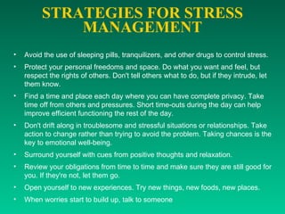 STRATEGIES FOR STRESS MANAGEMENT Avoid the use of sleeping pills, tranquilizers, and other drugs to control stress.  Protect your personal freedoms and space. Do what you want and feel, but respect the rights of others. Don't tell others what to do, but if they intrude, let them know.  Find a time and place each day where you can have complete privacy. Take time off from others and pressures. Short time-outs during the day can help improve efficient functioning the rest of the day.  Don't drift along in troublesome and stressful situations or relationships. Take action to change rather than trying to avoid the problem. Taking chances is the key to emotional well-being.  Surround yourself with cues from positive thoughts and relaxation.  Review your obligations from time to time and make sure they are still good for you. If they're not, let them go.  Open yourself to new experiences. Try new things, new foods, new places.  When worries start to build up, talk to someone  