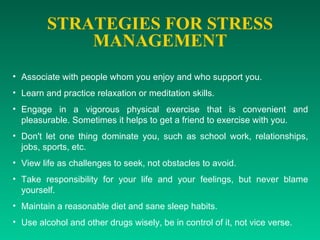 STRATEGIES FOR STRESS MANAGEMENT Associate with people whom you enjoy and who support you.  Learn and practice relaxation or meditation skills.  Engage in a vigorous physical exercise that is convenient and pleasurable. Sometimes it helps to get a friend to exercise with you.  Don't let one thing dominate you, such as school work, relationships, jobs, sports, etc.  View life as challenges to seek, not obstacles to avoid.  Take responsibility for your life and your feelings, but never blame yourself.  Maintain a reasonable diet and sane sleep habits.  Use alcohol and other drugs wisely, be in control of it, not vice verse.   