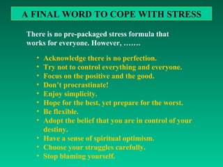 There is no pre-packaged stress formula that works for everyone. However, ……. A FINAL WORD TO COPE WITH STRESS Acknowledge there is no perfection. Try not to control everything and everyone. Focus on the positive and the good. Don’t procrastinate! Enjoy simplicity. Hope for the best, yet prepare for the worst. Be flexible. Adopt the belief that you are in control of your destiny. Have a sense of spiritual optimism. Choose your struggles carefully. Stop blaming yourself. 